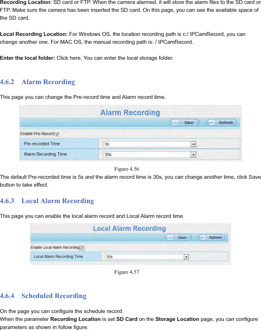                                                    68 68Recording Location: SD card or FTP. When the camera alarmed, it will store the alarm files to the SD card or FTP. Make sure the camera has been inserted the SD card. On this page, you can see the available space of the SD card. Local Recording Location: For Windows OS, the location recording path is c:/ IPCamRecord, you can change another one. For MAC OS, the manual recording path is: / IPCamRecord. Enter the local folder: Click here, You can enter the local storage folder. 4.6.2  Alarm Recording This page you can change the Pre-record time and Alarm record time. Figure 4.56The default Pre-recorded time is 5s and the alarm record time is 30s, you can change another time, click Save button to take effect. 4.6.3  Local Alarm Recording This page you can enable the local alarm record and Local Alarm record time. Figure 4.574.6.4  Scheduled Recording  On the page you can configure the schedule record. When the parameter Recording Location is set SD Card on the Storage Location page, you can configure parameters as shown in follow figure. 