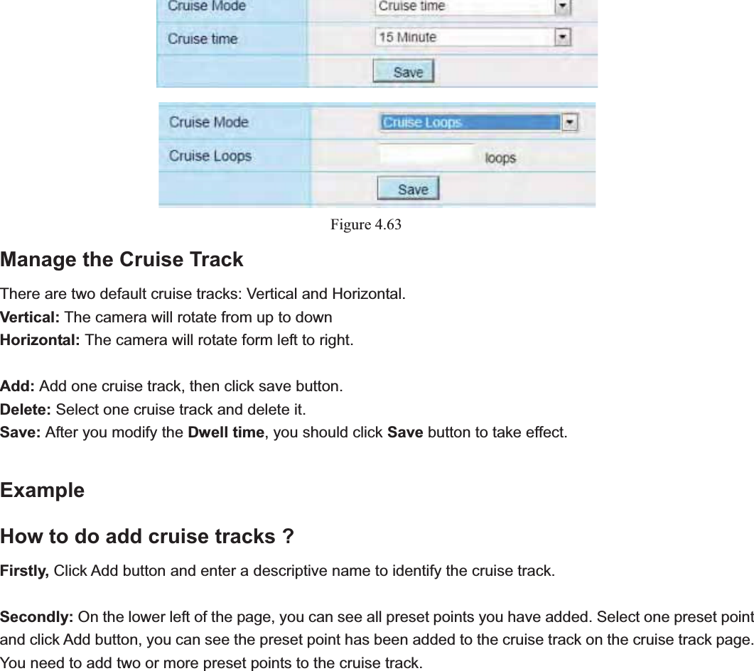                                                    72 72Figure 4.63Manage the Cruise Track There are two default cruise tracks: Vertical and Horizontal. Vertical: The camera will rotate from up to down Horizontal: The camera will rotate form left to right. Add: Add one cruise track, then click save button. Delete: Select one cruise track and delete it. Save: After you modify the Dwell time, you should click Save button to take effect. ExampleHow to do add cruise tracks ? Firstly, Click Add button and enter a descriptive name to identify the cruise track. Secondly: On the lower left of the page, you can see all preset points you have added. Select one preset point and click Add button, you can see the preset point has been added to the cruise track on the cruise track page. You need to add two or more preset points to the cruise track.   