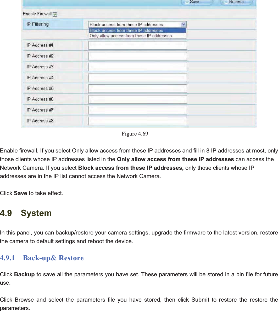                                                    76 76Figure 4.69Enable firewall, If you select Only allow access from these IP addresses and fill in 8 IP addresses at most, only those clients whose IP addresses listed in the Only allow access from these IP addresses can access the Network Camera. If you select Block access from these IP addresses, only those clients whose IP addresses are in the IP list cannot access the Network Camera. Click Save to take effect.4.9  System In this panel, you can backup/restore your camera settings, upgrade the firmware to the latest version, restore the camera to default settings and reboot the device. 4.9.1  Back-up&amp; Restore Click Backup to save all the parameters you have set. These parameters will be stored in a bin file for future use.Click Browse and select the parameters file you have stored, then click Submit to restore the restore the parameters. 