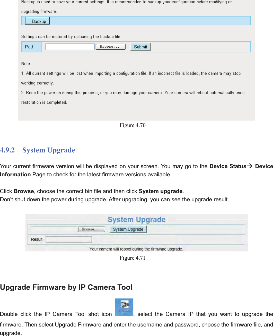                                                    77 77Figure 4.704.9.2  System Upgrade Your current firmware version will be displayed on your screen. You may go to the Device StatusÆDevice Information Page to check for the latest firmware versions available. Click Browse, choose the correct bin file and then click System upgrade.Don’t shut down the power during upgrade. After upgrading, you can see the upgrade result. Figure 4.71Upgrade Firmware by IP Camera Tool Double click the IP Camera Tool shot icon  , select the Camera IP that you want to upgrade the firmware. Then select Upgrade Firmware and enter the username and password, choose the firmware file, and upgrade. 