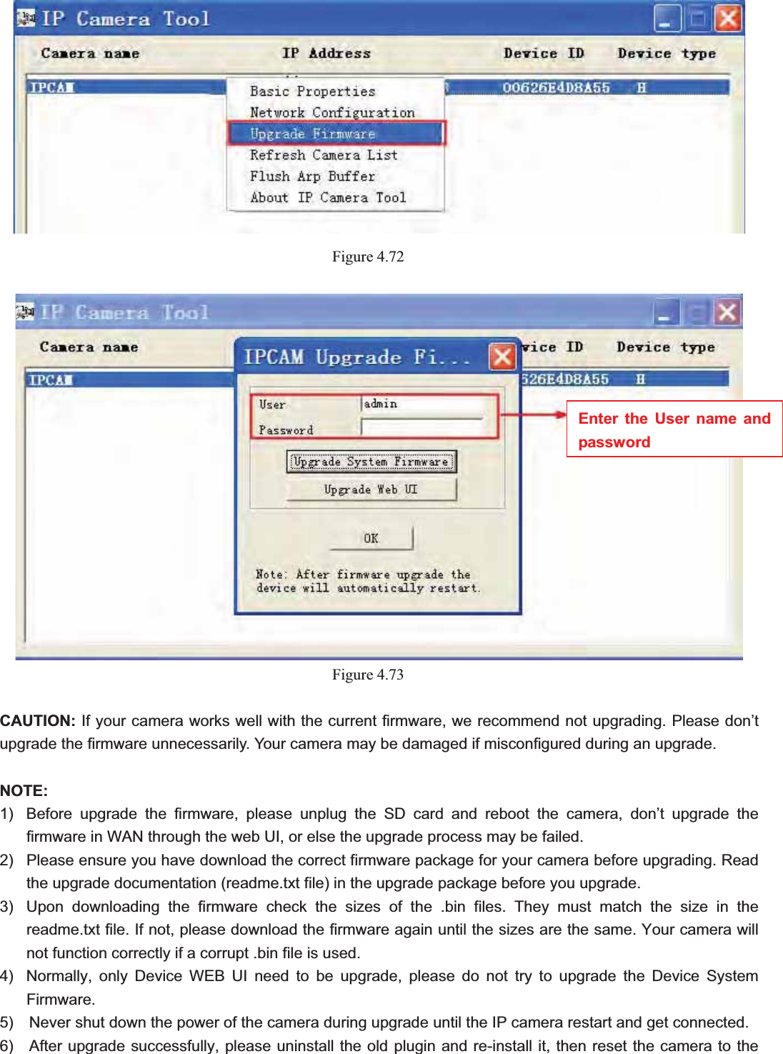                                                    78 78Figure 4.72Figure 4.73CAUTION: If your camera works well with the current firmware, we recommend not upgrading. Please don’t upgrade the firmware unnecessarily. Your camera may be damaged if misconfigured during an upgrade.   NOTE:1)  Before upgrade the firmware, please unplug the SD card and reboot the camera, don’t upgrade the firmware in WAN through the web UI, or else the upgrade process may be failed.   2)  Please ensure you have download the correct firmware package for your camera before upgrading. Read the upgrade documentation (readme.txt file) in the upgrade package before you upgrade. 3)  Upon downloading the firmware check the sizes of the .bin files. They must match the size in the readme.txt file. If not, please download the firmware again until the sizes are the same. Your camera will not function correctly if a corrupt .bin file is used. 4)  Normally, only Device WEB UI need to be upgrade, please do not try to upgrade the Device System Firmware. 5)    Never shut down the power of the camera during upgrade until the IP camera restart and get connected. 6)  After upgrade successfully, please uninstall the old plugin and re-install it, then reset the camera to the Enter the User name and password 