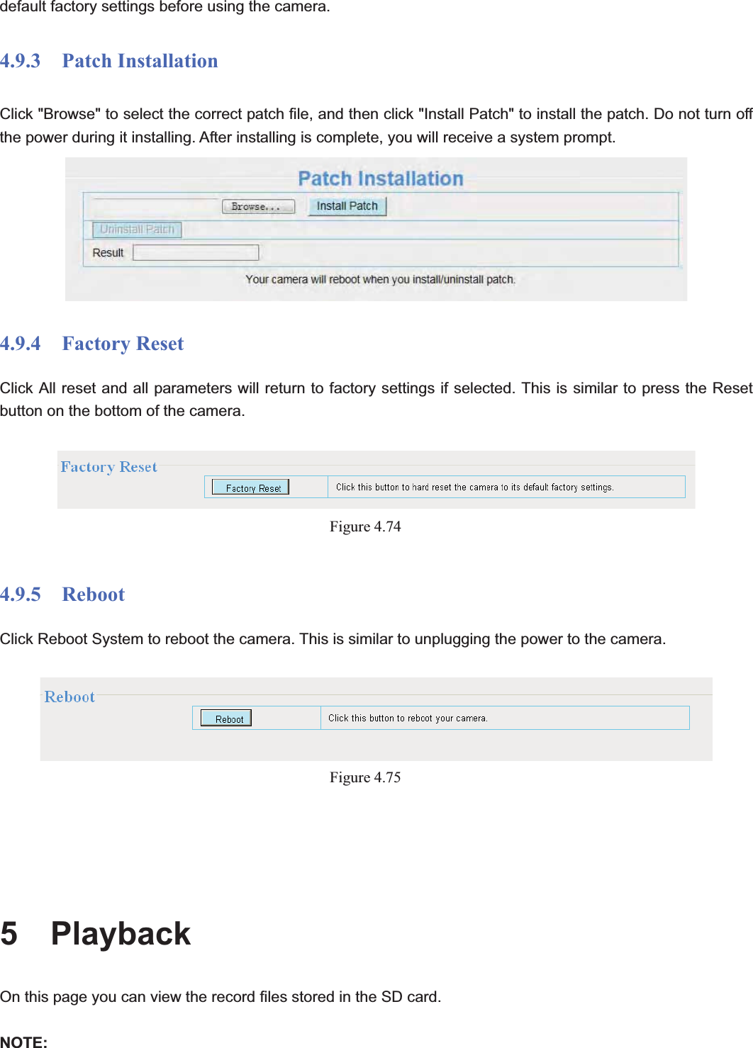                                                    79 79default factory settings before using the camera. 4.9.3  Patch Installation Click &quot;Browse&quot; to select the correct patch file, and then click &quot;Install Patch&quot; to install the patch. Do not turn off the power during it installing. After installing is complete, you will receive a system prompt. 4.9.4  Factory Reset Click All reset and all parameters will return to factory settings if selected. This is similar to press the Reset button on the bottom of the camera. Figure 4.744.9.5  Reboot Click Reboot System to reboot the camera. This is similar to unplugging the power to the camera. Figure 4.755  Playback On this page you can view the record files stored in the SD card. NOTE: