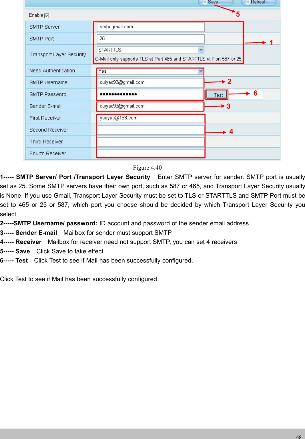 UserUser ManualManual48Figure 4.401----- SMTP Server/ Port /Transport Layer Security Enter SMTP server for sender. SMTP port is usuallyset as 25. Some SMTP servers have their own port, such as 587 or 465, and Transport Layer Security usuallyis None. If you use Gmail, Transport Layer Security must be set to TLS or STARTTLS and SMTP Port must beset to 465 or 25 or 587, which port you choose should be decided by which Transport Layer Security youselect.2-----SMTP Username/ password: ID account and password of the sender email address3----- Sender E-mail Mailbox for sender must support SMTP4----- Receiver Mailbox for receiver need not support SMTP, you can set 4 receivers5----- Save Click Save to take effect6----- Test Click Test to see if Mail has been successfully configured.Click Test to see if Mail has been successfully configured.123456