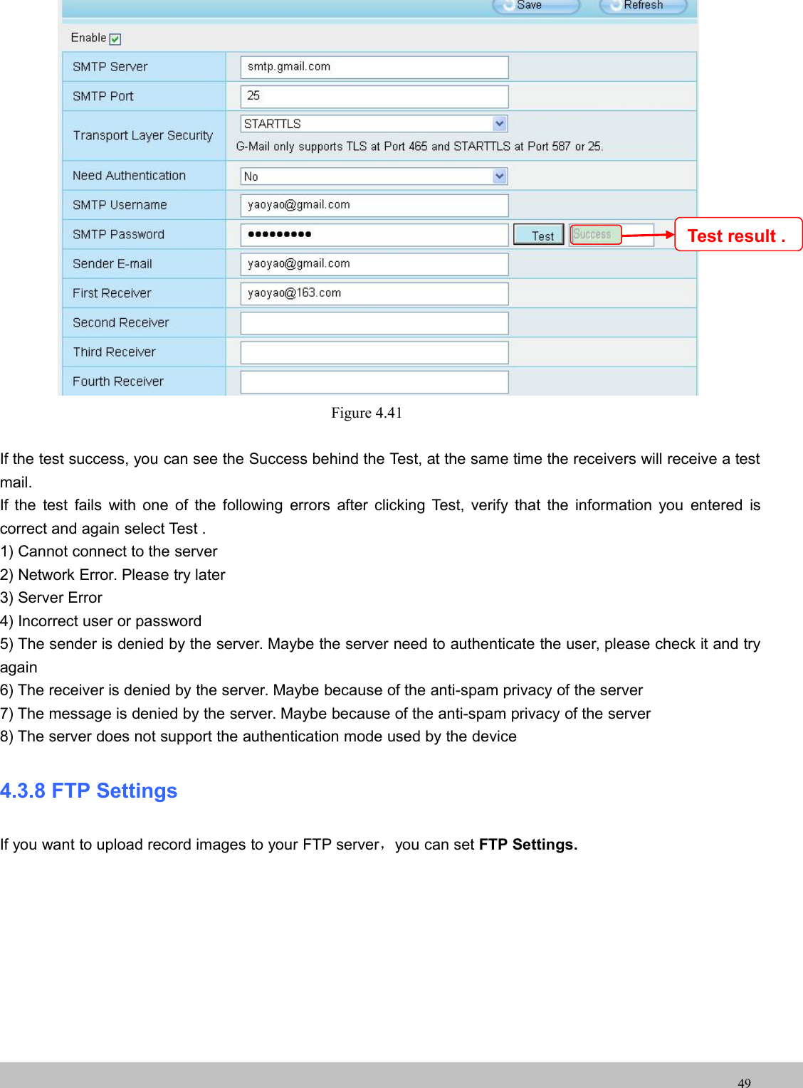 UserUser ManualManual49Figure 4.41If the test success, you can see the Success behind the Test, at the same time the receivers will receive a testmail.If the test fails with one of the following errors after clicking Test, verify that the information you entered iscorrect and again select Test .1) Cannot connect to the server2) Network Error. Please try later3) Server Error4) Incorrect user or password5) The sender is denied by the server. Maybe the server need to authenticate the user, please check it and tryagain6) The receiver is denied by the server. Maybe because of the anti-spam privacy of the server7) The message is denied by the server. Maybe because of the anti-spam privacy of the server8) The server does not support the authentication mode used by the device4.3.8 FTP SettingsIf you want to upload record images to your FTP server，you can set FTP Settings.Test result .