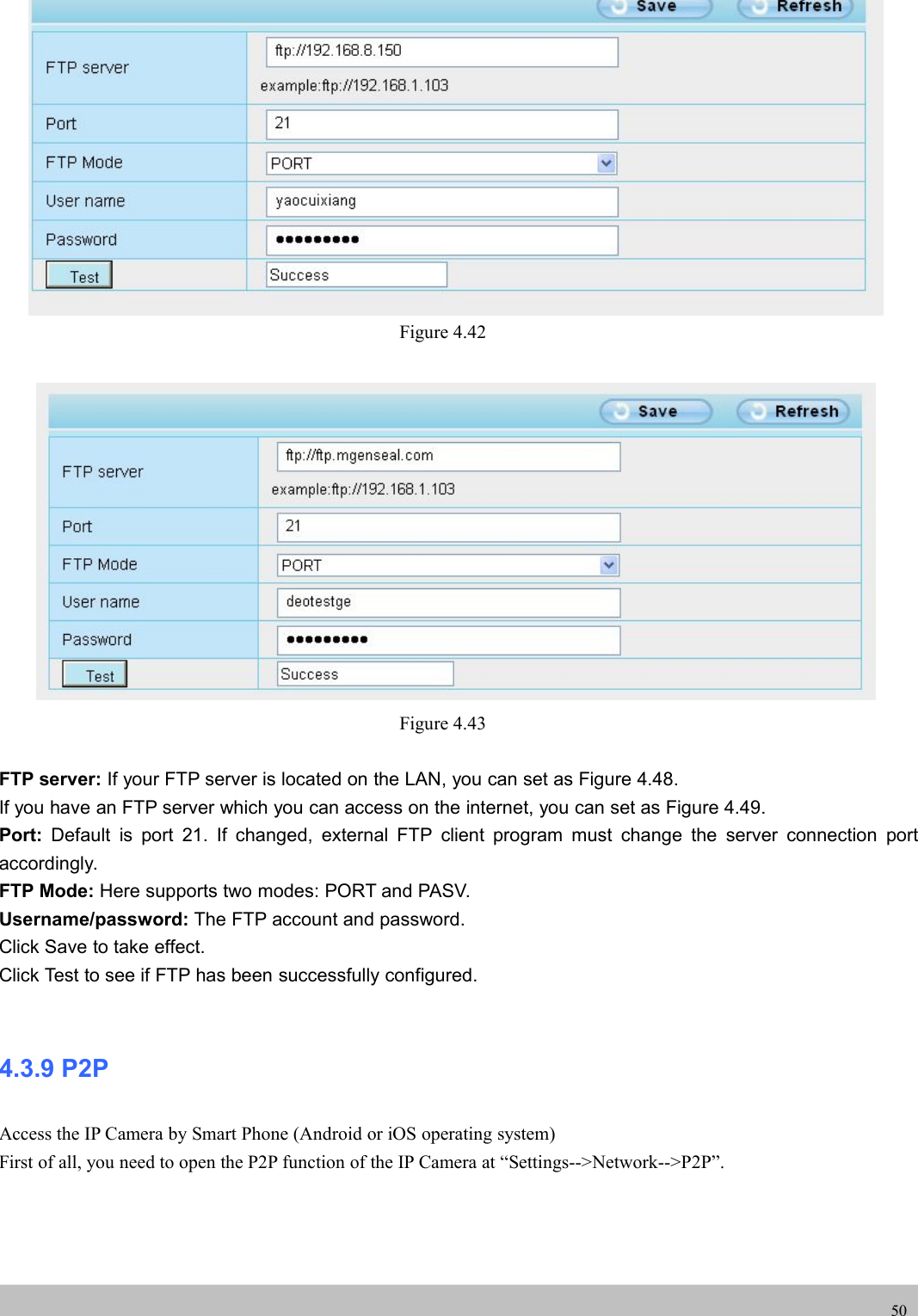 UserUser ManualManual50Figure 4.42Figure 4.43FTP server: If your FTP server is located on the LAN, you can set as Figure 4.48.If you have an FTP server which you can access on the internet, you can set as Figure 4.49.Port: Default is port 21. If changed, external FTP client program must change the server connection portaccordingly.FTP Mode: Here supports two modes: PORT and PASV.Username/password: The FTP account and password.Click Save to take effect.Click Test to see if FTP has been successfully configured.4.3.9 P2PAccess the IP Camera by Smart Phone (Android or iOS operating system)First of all, you need to open the P2P function of the IP Camera at “Settings--&gt;Network--&gt;P2P”.