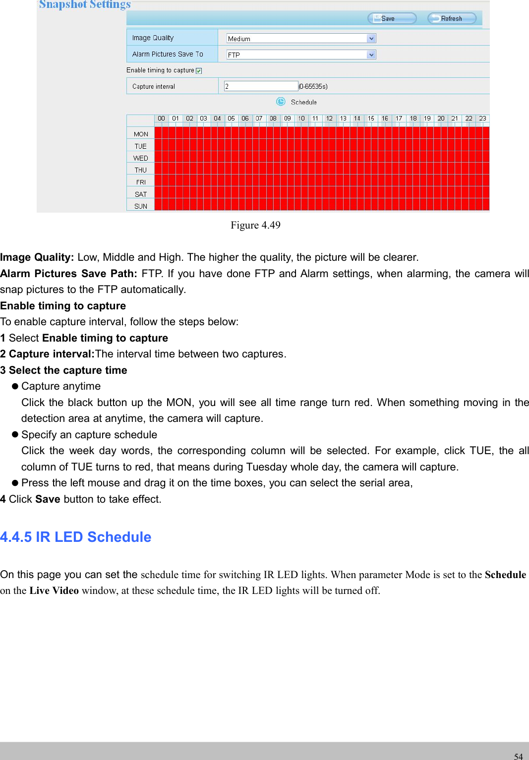 UserUser ManualManual54Figure 4.49Image Quality: Low, Middle and High. The higher the quality, the picture will be clearer.Alarm Pictures Save Path: FTP. If you have done FTP and Alarm settings, when alarming, the camera willsnap pictures to the FTP automatically.Enable timing to captureTo enable capture interval, follow the steps below:1Select Enable timing to capture2 Capture interval:The interval time between two captures.3 Select the capture timeCapture anytimeClick the black button up the MON, you will see all time range turn red. When something moving in thedetection area at anytime, the camera will capture.Specify an capture scheduleClick the week day words, the corresponding column will be selected. For example, click TUE, the allcolumn of TUE turns to red, that means during Tuesday whole day, the camera will capture.Press the left mouse and drag it on the time boxes, you can select the serial area,4Click Save button to take effect.4.4.5 IR LED ScheduleOn this page you can set the schedule time for switching IR LED lights. When parameter Mode is set to the Scheduleon the Live Video window, at these schedule time, the IR LED lights will be turned off.