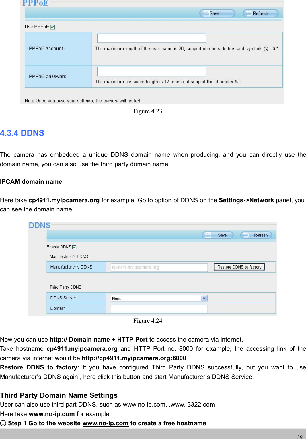 UserUser ManualManual39Figure 4.234.3.4 DDNSThe camera has embedded a unique DDNS domain name when producing, and you can directly use thedomain name, you can also use the third party domain name.IPCAM domain nameHere take cp4911.myipcamera.org for example. Go to option of DDNS on the Settings-&gt;Network panel, youcan see the domain name.Figure 4.24Now you can use http:// Domain name + HTTP Port to access the camera via internet.Take hostname cp4911.myipcamera.org and HTTP Port no. 8000 for example, the accessing link of thecamera via internet would be http://cp4911.myipcamera.org:8000Restore DDNS to factory: If you have configured Third Party DDNS successfully, but you want to useManufacturer’s DDNS again , here click this button and start Manufacturer’s DDNS Service.Third Party Domain Name SettingsUser can also use third part DDNS, such as www.no-ip.com. ,www. 3322.comHere take www.no-ip.com for example :①Step 1 Go to the website www.no-ip.com to create a free hostname