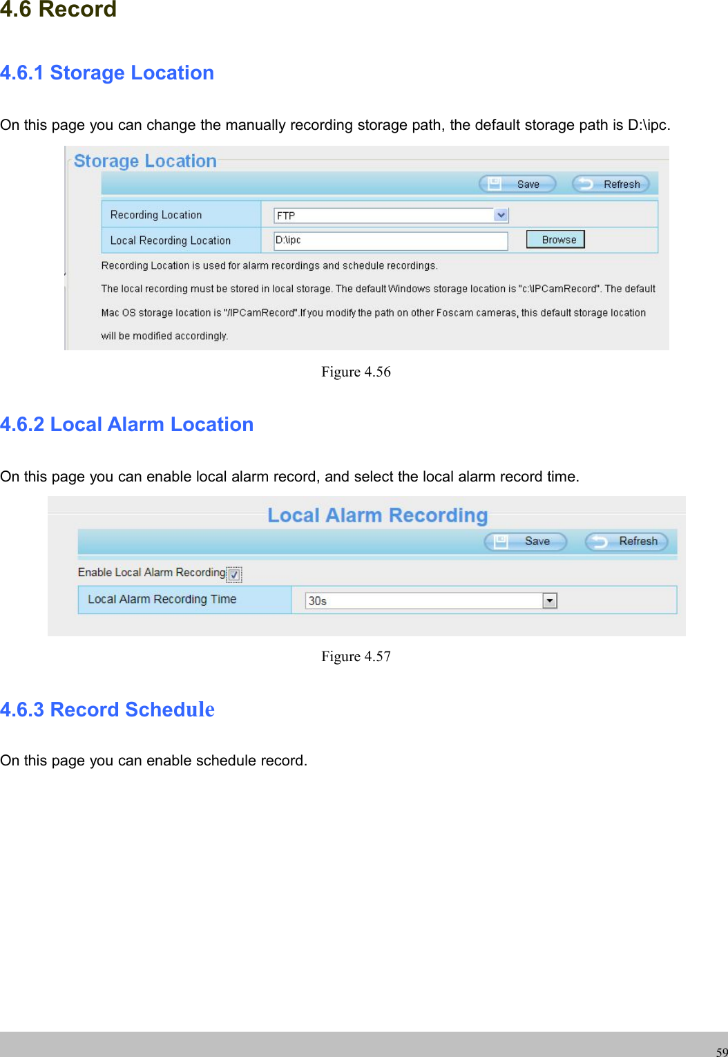 UserUser ManualManual594.6 Record4.6.1 Storage LocationOn this page you can change the manually recording storage path, the default storage path is D:\ipc.Figure 4.564.6.2 Local Alarm LocationOn this page you can enable local alarm record, and select the local alarm record time.Figure 4.574.6.3 Record ScheduleOn this page you can enable schedule record.