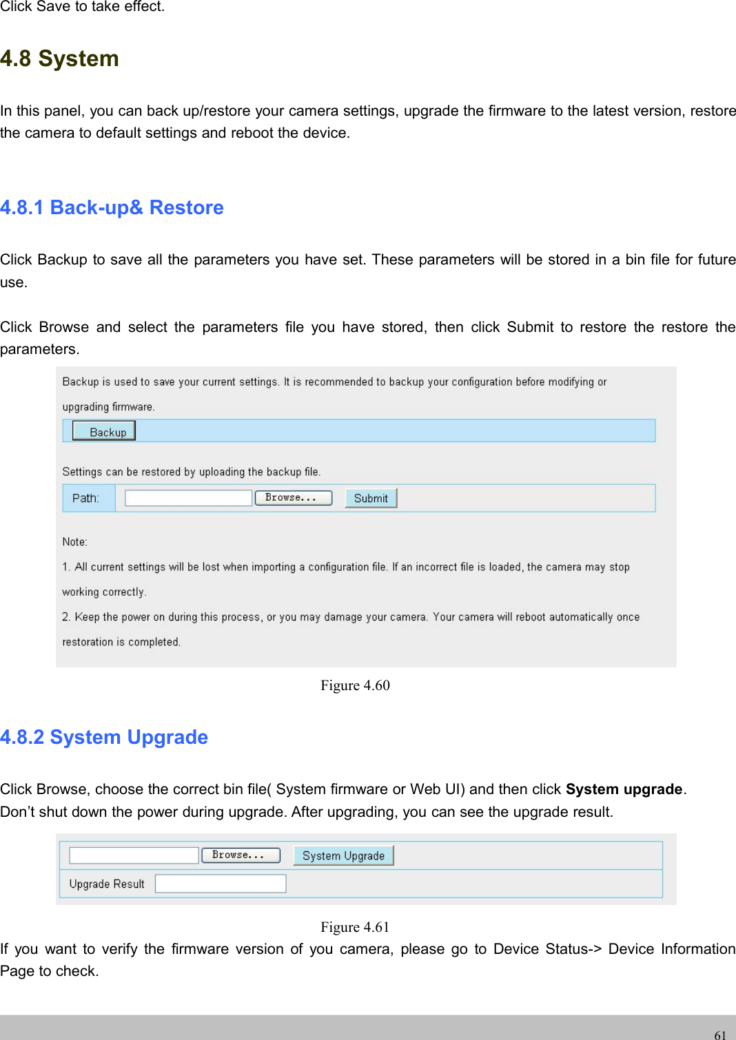 UserUser ManualManual61Click Save to take effect.4.8 SystemIn this panel, you can back up/restore your camera settings, upgrade the firmware to the latest version, restorethe camera to default settings and reboot the device.4.8.1 Back-up&amp; RestoreClick Backup to save all the parameters you have set. These parameters will be stored in a bin file for futureuse.Click Browse and select the parameters file you have stored, then click Submit to restore the restore theparameters.Figure 4.604.8.2 System UpgradeClick Browse, choose the correct bin file( System firmware or Web UI) and then click System upgrade.Don’t shut down the power during upgrade. After upgrading, you can see the upgrade result.Figure 4.61If you want to verify the firmware version of you camera, please go to Device Status-&gt; Device InformationPage to check.