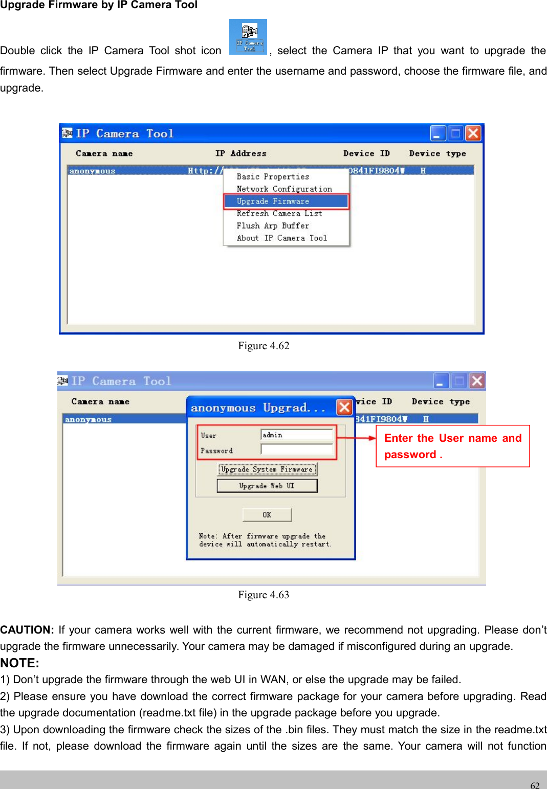 UserUser ManualManual62Upgrade Firmware by IP Camera ToolDouble click the IP Camera Tool shot icon , select the Camera IP that you want to upgrade thefirmware. Then select Upgrade Firmware and enter the username and password, choose the firmware file, andupgrade.Figure 4.62Figure 4.63CAUTION: If your camera works well with the current firmware, we recommend not upgrading. Please don’tupgrade the firmware unnecessarily. Your camera may be damaged if misconfigured during an upgrade.NOTE:1) Don’t upgrade the firmware through the web UI in WAN, or else the upgrade may be failed.2) Please ensure you have download the correct firmware package for your camera before upgrading. Readthe upgrade documentation (readme.txt file) in the upgrade package before you upgrade.3) Upon downloading the firmware check the sizes of the .bin files. They must match the size in the readme.txtfile. If not, please download the firmware again until the sizes are the same. Your camera will not functionEnter the User name andpassword .