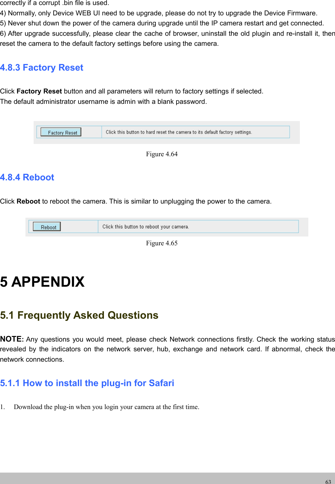 UserUser ManualManual63correctly if a corrupt .bin file is used.4) Normally, only Device WEB UI need to be upgrade, please do not try to upgrade the Device Firmware.5) Never shut down the power of the camera during upgrade until the IP camera restart and get connected.6) After upgrade successfully, please clear the cache of browser, uninstall the old plugin and re-install it, thenreset the camera to the default factory settings before using the camera.4.8.3 Factory ResetClick Factory Reset button and all parameters will return to factory settings if selected.The default administrator username is admin with a blank password.Figure 4.644.8.4 RebootClick Reboot to reboot the camera. This is similar to unplugging the power to the camera.Figure 4.655 APPENDIX5.1 Frequently Asked QuestionsNOTE:Any questions you would meet, please check Network connections firstly. Check the working statusrevealed by the indicators on the network server, hub, exchange and network card. If abnormal, check thenetwork connections.5.1.1 How to install the plug-in for Safari1. Download the plug-in when you login your camera at the first time.