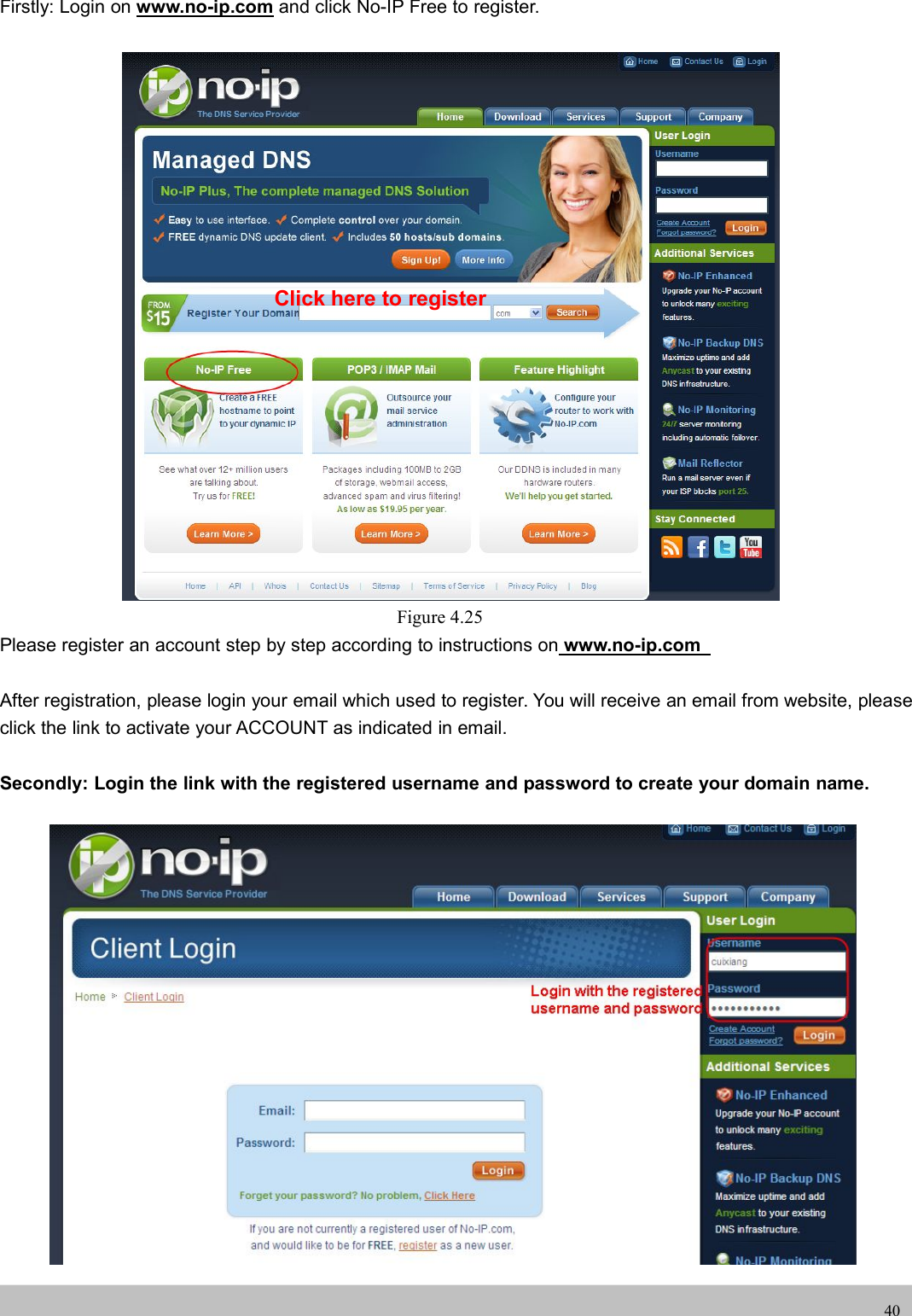 UserUser ManualManual40Firstly: Login on www.no-ip.com and click No-IP Free to register.Figure 4.25Please register an account step by step according to instructions on www.no-ip.comAfter registration, please login your email which used to register. You will receive an email from website, pleaseclick the link to activate your ACCOUNT as indicated in email.Secondly: Login the link with the registered username and password to create your domain name.Click here to register
