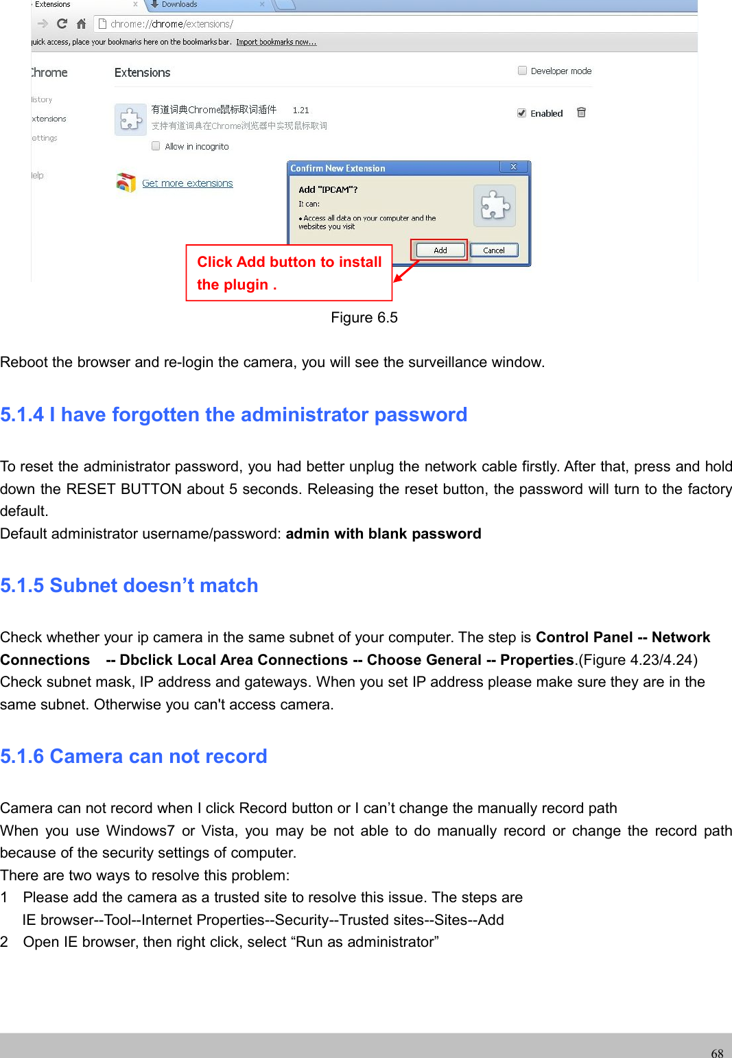 UserUser ManualManual68Figure 6.5Reboot the browser and re-login the camera, you will see the surveillance window.5.1.4 I have forgotten the administrator passwordTo reset the administrator password, you had better unplug the network cable firstly. After that, press and holddown the RESET BUTTON about 5 seconds. Releasing the reset button, the password will turn to the factorydefault.Default administrator username/password: admin with blank password5.1.5 Subnet doesn’t matchCheck whether your ip camera in the same subnet of your computer. The step is Control Panel -- NetworkConnections -- Dbclick Local Area Connections -- Choose General -- Properties.(Figure 4.23/4.24)Check subnet mask, IP address and gateways. When you set IP address please make sure they are in thesame subnet. Otherwise you can&apos;t access camera.5.1.6 Camera can not recordCamera can not record when I click Record button or I can’t change the manually record pathWhen you use Windows7 or Vista, you may be not able to do manually record or change the record pathbecause of the security settings of computer.There are two ways to resolve this problem:1 Please add the camera as a trusted site to resolve this issue. The steps areIE browser--Tool--Internet Properties--Security--Trusted sites--Sites--Add2 Open IE browser, then right click, select “Run as administrator”Click Add button to installthe plugin .