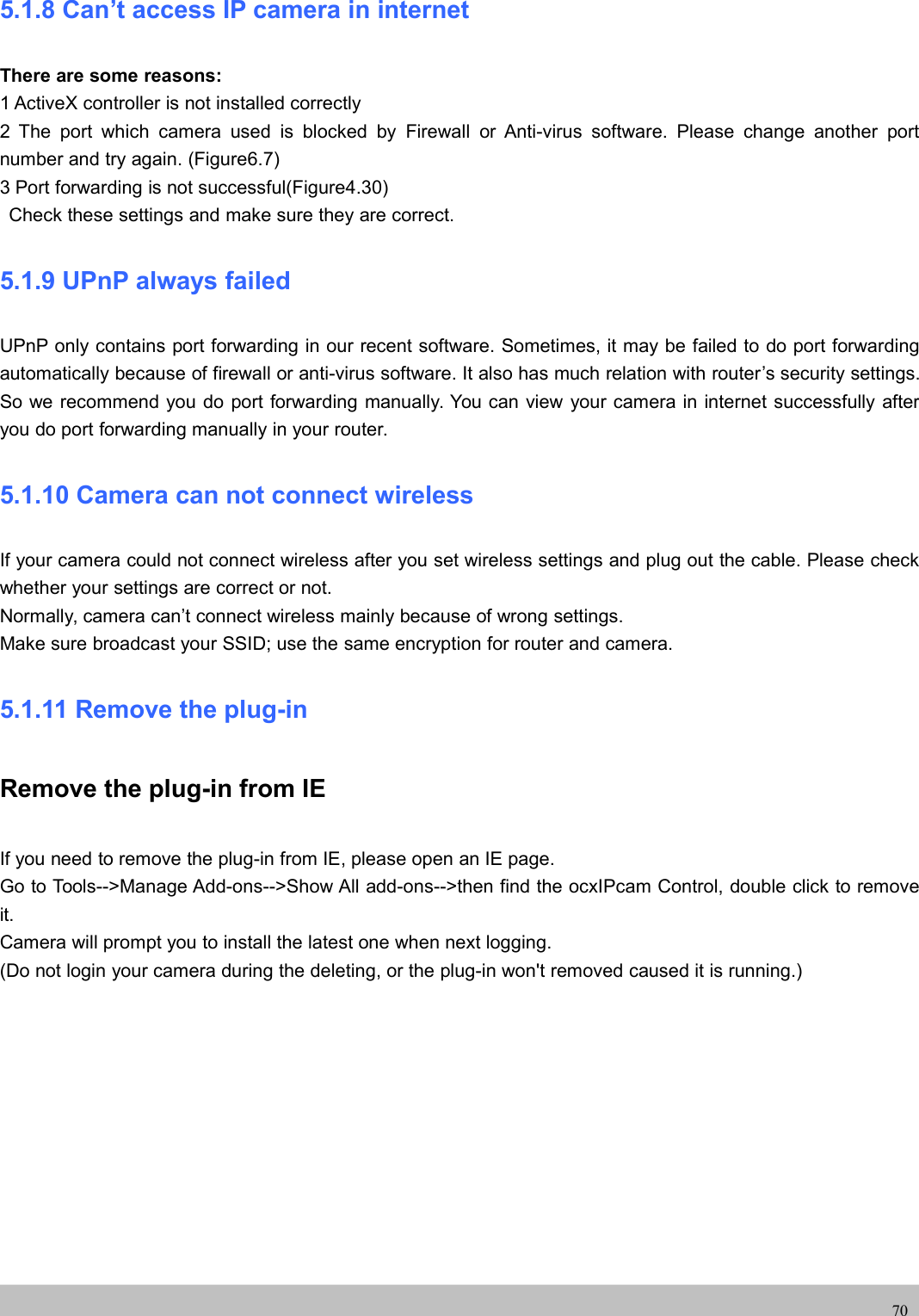 UserUser ManualManual705.1.8 Can’t access IP camera in internetThere are some reasons:1 ActiveX controller is not installed correctly2 The port which camera used is blocked by Firewall or Anti-virus software. Please change another portnumber and try again. (Figure6.7)3 Port forwarding is not successful(Figure4.30)Check these settings and make sure they are correct.5.1.9 UPnP always failedUPnP only contains port forwarding in our recent software. Sometimes, it may be failed to do port forwardingautomatically because of firewall or anti-virus software. It also has much relation with router’s security settings.So we recommend you do port forwarding manually. You can view your camera in internet successfully afteryou do port forwarding manually in your router.5.1.10 Camera can not connect wirelessIf your camera could not connect wireless after you set wireless settings and plug out the cable. Please checkwhether your settings are correct or not.Normally, camera can’t connect wireless mainly because of wrong settings.Make sure broadcast your SSID; use the same encryption for router and camera.5.1.11 Remove the plug-inRemove the plug-in from IEIf you need to remove the plug-in from IE, please open an IE page.Go to Tools--&gt;Manage Add-ons--&gt;Show All add-ons--&gt;then find the ocxIPcam Control, double click to removeit.Camera will prompt you to install the latest one when next logging.(Do not login your camera during the deleting, or the plug-in won&apos;t removed caused it is running.)