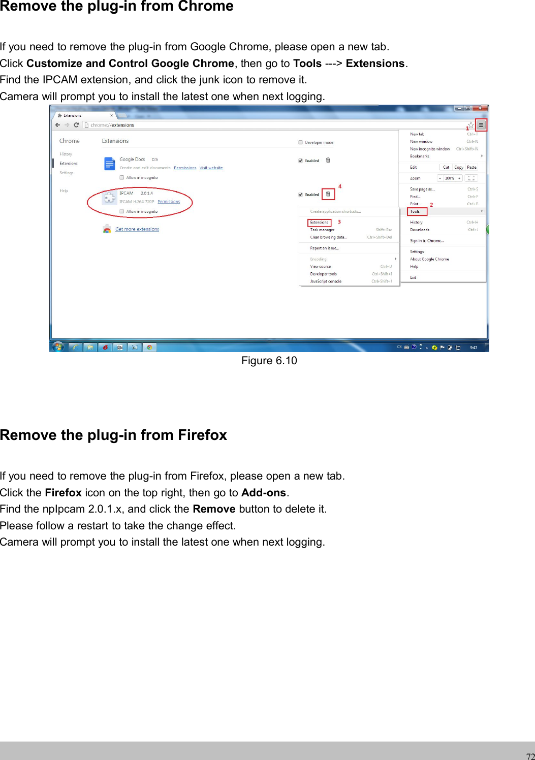 UserUser ManualManual72Remove the plug-in from ChromeIf you need to remove the plug-in from Google Chrome, please open a new tab.Click Customize and Control Google Chrome, then go to Tools ---&gt; Extensions.Find the IPCAM extension, and click the junk icon to remove it.Camera will prompt you to install the latest one when next logging.Figure 6.10Remove the plug-in from FirefoxIf you need to remove the plug-in from Firefox, please open a new tab.Click the Firefox icon on the top right, then go to Add-ons.Find the npIpcam 2.0.1.x, and click the Remove button to delete it.Please follow a restart to take the change effect.Camera will prompt you to install the latest one when next logging.