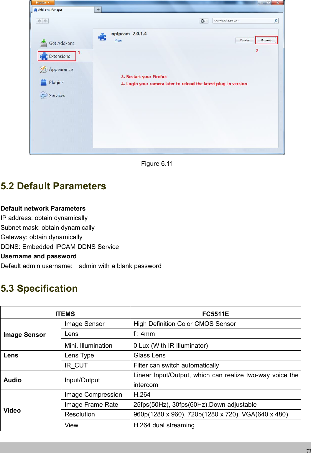 UserUser ManualManual73Figure 6.115.2 Default ParametersDefault network ParametersIP address: obtain dynamicallySubnet mask: obtain dynamicallyGateway: obtain dynamicallyDDNS: Embedded IPCAM DDNS ServiceUsername and passwordDefault admin username: admin with a blank password5.3 SpecificationITEMS FC5511EImage SensorImage Sensor High Definition Color CMOS SensorLens f : 4mmMini. Illumination 0 Lux (With IR Illuminator)Lens Lens Type Glass LensIR_CUT Filter can switch automaticallyAudio Input/OutputLinear Input/Output, which can realize two-way voice theintercomVideoImage Compression H.264Image Frame Rate 25fps(50Hz), 30fps(60Hz),Down adjustableResolution 960p(1280 x 960), 720p(1280 x 720), VGA(640 x 480)View H.264 dual streaming