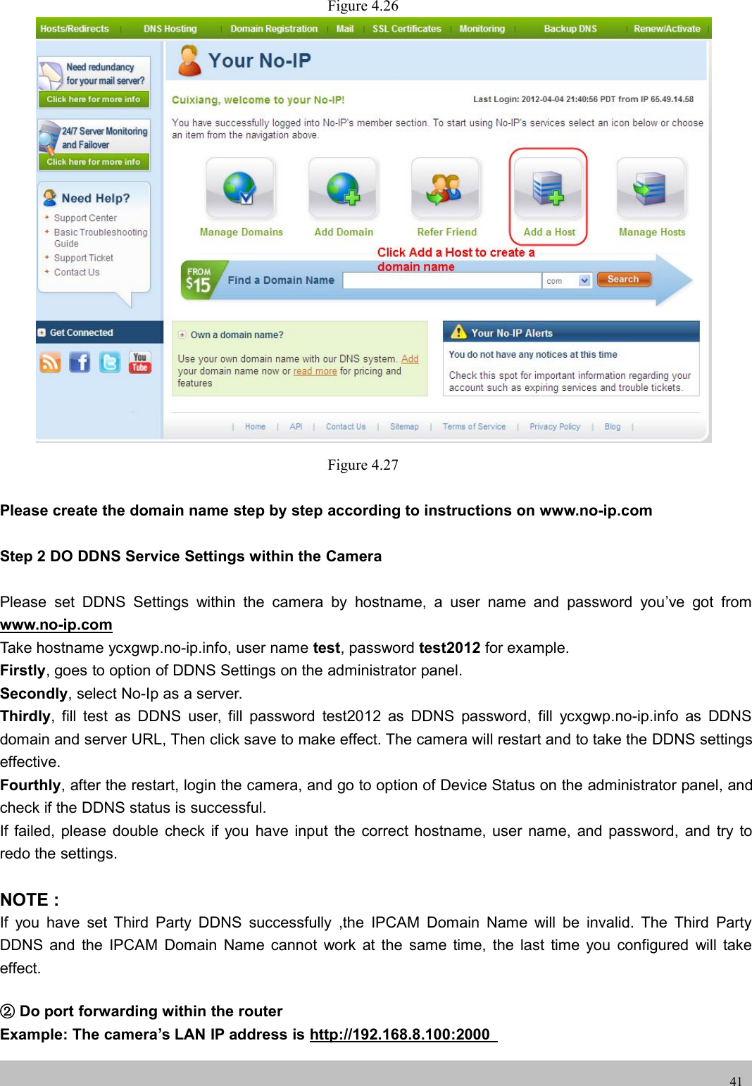 UserUser ManualManual41Figure 4.26Figure 4.27Please create the domain name step by step according to instructions on www.no-ip.comStep 2 DO DDNS Service Settings within the CameraPlease set DDNS Settings within the camera by hostname, a user name and password you’ve got fromwww.no-ip.comTake hostname ycxgwp.no-ip.info, user name test, password test2012 for example.Firstly, goes to option of DDNS Settings on the administrator panel.Secondly, select No-Ip as a server.Thirdly, fill test as DDNS user, fill password test2012 as DDNS password, fill ycxgwp.no-ip.info as DDNSdomain and server URL, Then click save to make effect. The camera will restart and to take the DDNS settingseffective.Fourthly, after the restart, login the camera, and go to option of Device Status on the administrator panel, andcheck if the DDNS status is successful.If failed, please double check if you have input the correct hostname, user name, and password, and try toredo the settings.NOTE :If you have set Third Party DDNS successfully ,the IPCAM Domain Name will be invalid. The Third PartyDDNS and the IPCAM Domain Name cannot work at the same time, the last time you configured will takeeffect.②Do port forwarding within the routerExample: The camera’s LAN IP address is http://192.168.8.100:2000