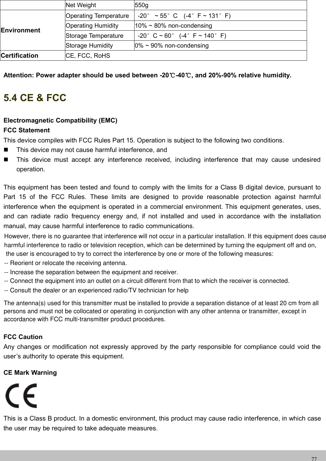 UserUser ManualManual77Net Weight 550gEnvironmentOperating Temperature -20°~ 55°C (-4°F ~ 131°F)Operating Humidity 10% ~ 80% non-condensingStorage Temperature -20°C ~ 60°(-4°F ~ 140°F)Storage Humidity 0% ~ 90% non-condensingCertification CE, FCC, RoHSAttention: Power adapter should be used between -20℃-40℃, and 20%-90% relative humidity.5.4 CE &amp; FCCElectromagnetic Compatibility (EMC)FCC StatementThis device compiles with FCC Rules Part 15. Operation is subject to the following two conditions.This device may not cause harmful interference, andThis device must accept any interference received, including interference that may cause undesiredoperation.This equipment has been tested and found to comply with the limits for a Class B digital device, pursuant toPart 15 of the FCC Rules. These limits are designed to provide reasonable protection against harmfulinterference when the equipment is operated in a commercial environment. This equipment generates, uses,and can radiate radio frequency energy and, if not installed and used in accordance with the installationmanual, may cause harmful interference to radio communications.FCC CautionAny changes or modification not expressly approved by the party responsible for compliance could void theuser’s authority to operate this equipment.CE Mark WarningThis is a Class B product. In a domestic environment, this product may cause radio interference, in which casethe user may be required to take adequate measures.However, there is no guarantee that interference will not occur in a particular installation. If this equipment does cause harmful interference to radio or television reception, which can be determined by turning the equipment off and on, the user is encouraged to try to correct the interference by one or more of the following measures: -- Reorient or relocate the receiving antenna.  -- Increase the separation between the equipment and receiver.  -- Connect the equipment into an outlet on a circuit different from that to which the receiver is connected.  -- Consult the dealer or an experienced radio/TV technician for help  The antenna(s) used for this transmitter must be installed to provide a separation distance of at least 20 cm from allpersons and must not be collocated or operating in conjunction with any other antenna or transmitter, except inaccordance with FCC multi-transmitter product procedures.