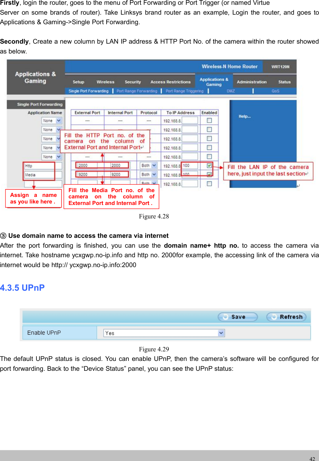 UserUser ManualManual42Firstly, login the router, goes to the menu of Port Forwarding or Port Trigger (or named VirtueServer on some brands of router). Take Linksys brand router as an example, Login the router, and goes toApplications &amp; Gaming-&gt;Single Port Forwarding.Secondly, Create a new column by LAN IP address &amp; HTTP Port No. of the camera within the router showedas below.Figure 4.28③Use domain name to access the camera via internetAfter the port forwarding is finished, you can use the domain name+ http no. to access the camera viainternet. Take hostname ycxgwp.no-ip.info and http no. 2000for example, the accessing link of the camera viainternet would be http:// ycxgwp.no-ip.info:20004.3.5 UPnPFigure 4.29The default UPnP status is closed. You can enable UPnP, then the camera’s software will be configured forport forwarding. Back to the “Device Status” panel, you can see the UPnP status:Assign a nameas you like here .Fill the Media Port no. of thecamera on the column ofExternal Port and Internal Port .