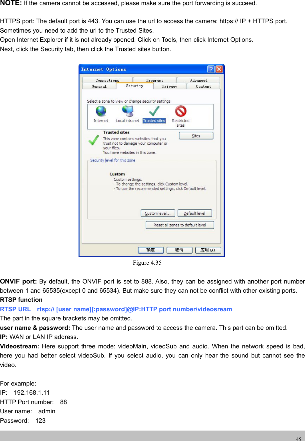 UserUser ManualManual45NOTE: If the camera cannot be accessed, please make sure the port forwarding is succeed.HTTPS port: The default port is 443. You can use the url to access the camera: https:// IP + HTTPS port.Sometimes you need to add the url to the Trusted Sites,Open Internet Explorer if it is not already opened. Click on Tools, then click Internet Options.Next, click the Security tab, then click the Trusted sites button.Figure 4.35ONVIF port: By default, the ONVIF port is set to 888. Also, they can be assigned with another port numberbetween 1 and 65535(except 0 and 65534). But make sure they can not be conflict with other existing ports.RTSP functionRTSP URL rtsp:// [user name][:password]@IP:HTTP port number/videosreamThe part in the square brackets may be omitted.user name &amp; password: The user name and password to access the camera. This part can be omitted.IP: WAN or LAN IP address.Videostream: Here support three mode: videoMain, videoSub and audio. When the network speed is bad,here you had better select videoSub. If you select audio, you can only hear the sound but cannot see thevideo.For example:IP: 192.168.1.11HTTP Port number: 88User name: adminPassword: 123