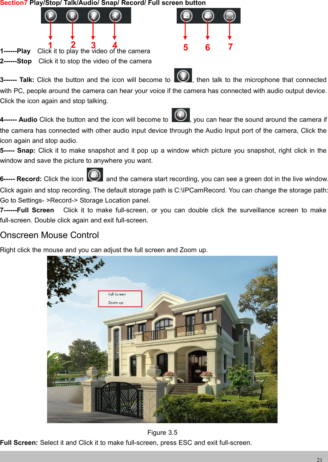 UserUser ManualManual21Section7 Play/Stop/ Talk/Audio/ Snap/ Record/ Full screen button1------Play Click it to play the video of the camera2------Stop Click it to stop the video of the camera3------ Talk: Click the button and the icon will become to , then talk to the microphone that connectedwith PC, people around the camera can hear your voice if the camera has connected with audio output device.Click the icon again and stop talking.4------ Audio Click the button and the icon will become to , you can hear the sound around the camera ifthe camera has connected with other audio input device through the Audio Input port of the camera, Click theicon again and stop audio.5----- Snap: Click it to make snapshot and it pop up a window which picture you snapshot, right click in thewindow and save the picture to anywhere you want.6----- Record: Click the icon and the camera start recording, you can see a green dot in the live window.Click again and stop recording. The default storage path is C:\IPCamRecord. You can change the storage path:Go to Settings- &gt;Record-&gt; Storage Location panel.7------Full Screen Click it to make full-screen, or you can double click the surveillance screen to makefull-screen. Double click again and exit full-screen.Onscreen Mouse ControlRight click the mouse and you can adjust the full screen and Zoom up.Figure 3.5Full Screen: Select it and Click it to make full-screen, press ESC and exit full-screen.1235674