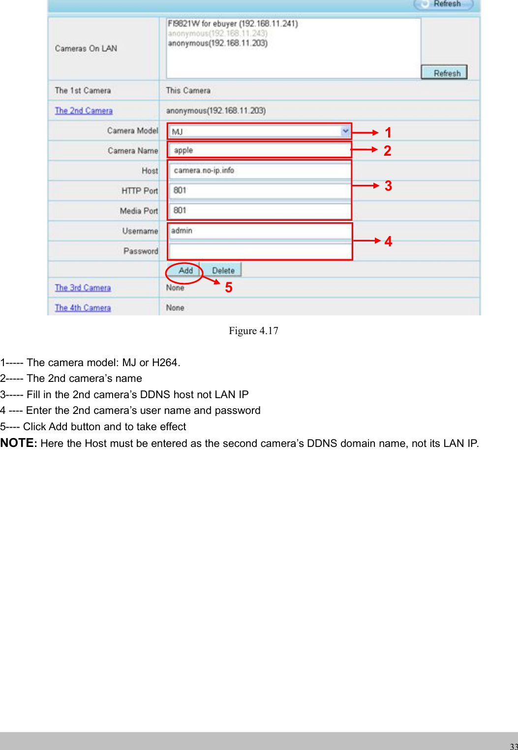 UserUser ManualManual33Figure 4.171----- The camera model: MJ or H264.2----- The 2nd camera’s name3----- Fill in the 2nd camera’s DDNS host not LAN IP4 ---- Enter the 2nd camera’s user name and password5---- Click Add button and to take effectNOTE:Here the Host must be entered as the second camera’s DDNS domain name, not its LAN IP.23451