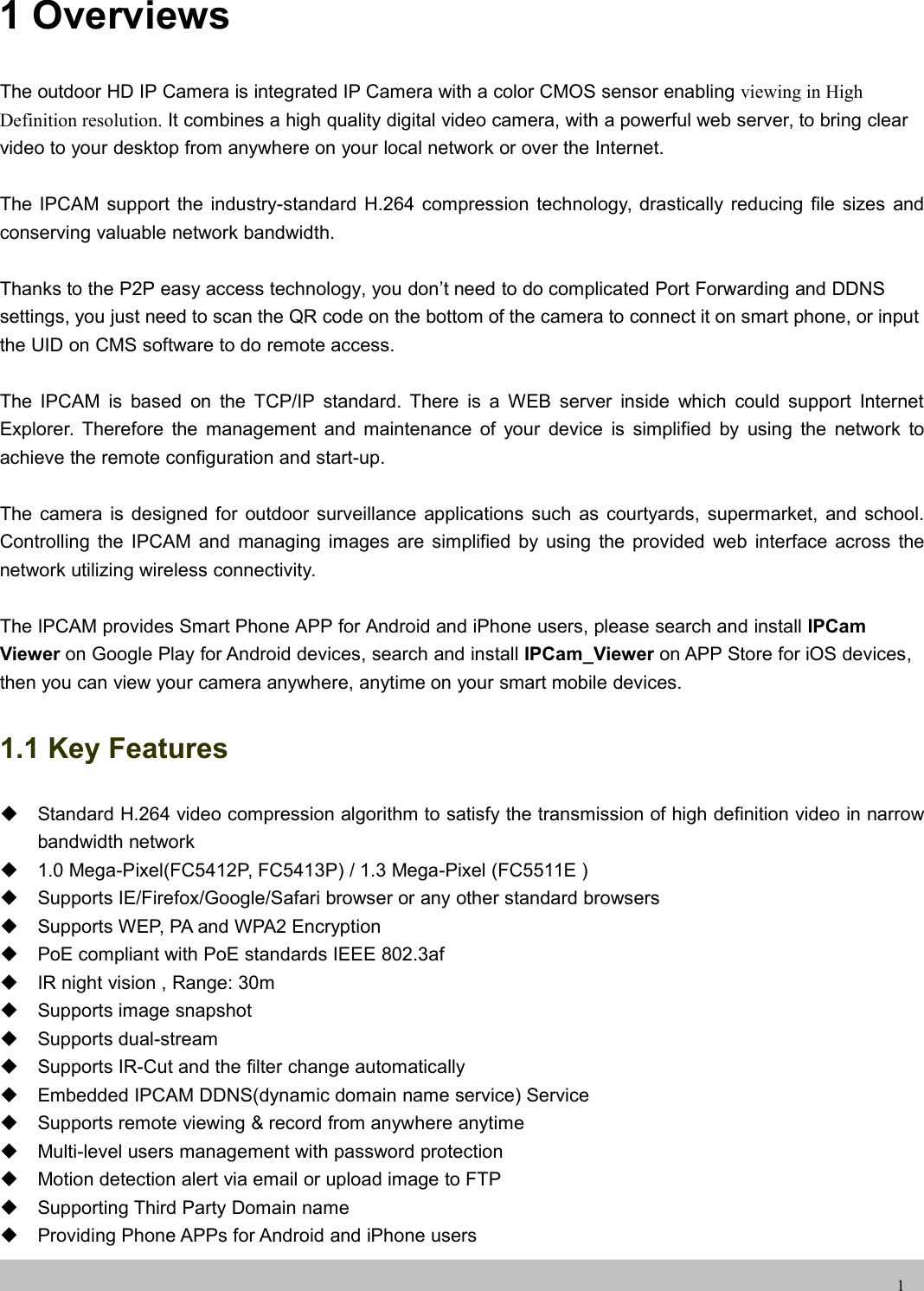 UserUser ManualManual11 OverviewsThe outdoor HD IP Camera is integrated IP Camera with a color CMOS sensor enabling viewing in HighDefinition resolution. It combines a high quality digital video camera, with a powerful web server, to bring clearvideo to your desktop from anywhere on your local network or over the Internet.The IPCAM support the industry-standard H.264 compression technology, drastically reducing file sizes andconserving valuable network bandwidth.Thanks to the P2P easy access technology, you don’t need to do complicated Port Forwarding and DDNSsettings, you just need to scan the QR code on the bottom of the camera to connect it on smart phone, or inputthe UID on CMS software to do remote access.The IPCAM is based on the TCP/IP standard. There is a WEB server inside which could support InternetExplorer. Therefore the management and maintenance of your device is simplified by using the network toachieve the remote configuration and start-up.The camera is designed for outdoor surveillance applications such as courtyards, supermarket, and school.Controlling the IPCAM and managing images are simplified by using the provided web interface across thenetwork utilizing wireless connectivity.The IPCAM provides Smart Phone APP for Android and iPhone users, please search and install IPCamViewer on Google Play for Android devices, search and install IPCam_Viewer on APP Store for iOS devices,then you can view your camera anywhere, anytime on your smart mobile devices.1.1 Key FeaturesStandard H.264 video compression algorithm to satisfy the transmission of high definition video in narrowbandwidth network1.0 Mega-Pixel(FC5412P, FC5413P) / 1.3 Mega-Pixel (FC5511E )Supports IE/Firefox/Google/Safari browser or any other standard browsersSupports WEP, PA and WPA2 EncryptionPoE compliant with PoE standards IEEE 802.3afIR night vision , Range: 30mSupports image snapshotSupports dual-streamSupports IR-Cut and the filter change automaticallyEmbedded IPCAM DDNS(dynamic domain name service) ServiceSupports remote viewing &amp; record from anywhere anytimeMulti-level users management with password protectionMotion detection alert via email or upload image to FTPSupporting Third Party Domain nameProviding Phone APPs for Android and iPhone users