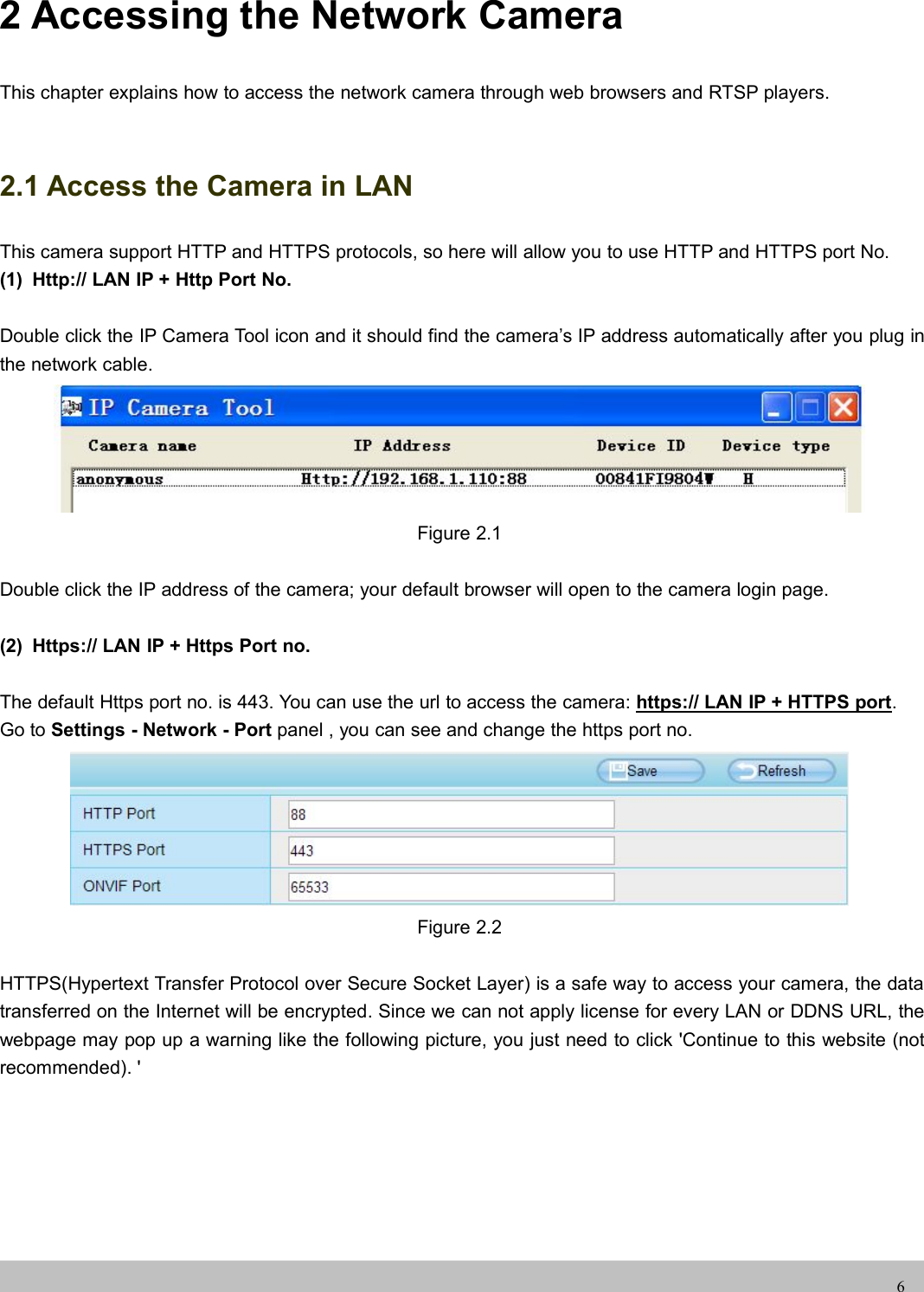 UserUser ManualManual62 Accessing the Network CameraThis chapter explains how to access the network camera through web browsers and RTSP players.2.1 Access the Camera in LANThis camera support HTTP and HTTPS protocols, so here will allow you to use HTTP and HTTPS port No.(1) Http:// LAN IP + Http Port No.Double click the IP Camera Tool icon and it should find the camera’s IP address automatically after you plug inthe network cable.Figure 2.1Double click the IP address of the camera; your default browser will open to the camera login page.(2) Https:// LAN IP + Https Port no.The default Https port no. is 443. You can use the url to access the camera: https:// LAN IP + HTTPS port.Go to Settings - Network - Port panel , you can see and change the https port no.Figure 2.2HTTPS(Hypertext Transfer Protocol over Secure Socket Layer) is a safe way to access your camera, the datatransferred on the Internet will be encrypted. Since we can not apply license for every LAN or DDNS URL, thewebpage may pop up a warning like the following picture, you just need to click &apos;Continue to this website (notrecommended). &apos;