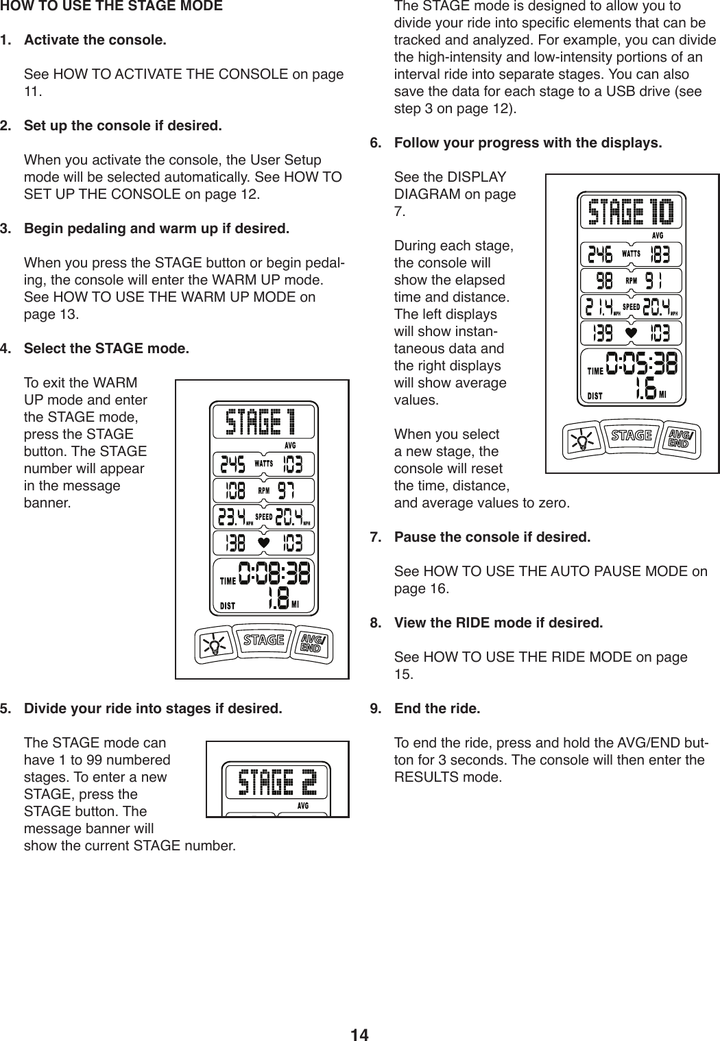 14 HOW TO USE THE STAGE MODE1.  Activate the console. ))@..)K%F)&amp;%)=6&amp;&apos;P=&amp;#)&amp;K#)6%(@%&lt;#)49)V,/.)LL;2.  Set up the console if desired.))FT.9)_4W),:0*S,0.)0T.):49+4U.8)0T.)?+.-)@.0WV)241.)X*UU)Z.)+.U.:0.1),W042,0*:,UU_;)@..)K%F)&amp;%)@#&amp;)?7)&amp;K#)6%(@%&lt;#)49)V,/.)L&gt;;)3.  Begin pedaling and warm up if desired.))FT.9)_4W)V-.++)0T.)@&amp;=D#)ZW0049)4-)Z./*9)V.1,UY*9/8)0T.):49+4U.)X*UU).90.-)0T.)F=&quot;$)?7)241.;)@..)K%F)&amp;%)?@#)&amp;K#)F=&quot;$)?7)$%C#)49)V,/.)LA;4.  Select the STAGE mode.))&amp;4).b*0)0T.)F=&quot;$)?7)241.),91).90.-)0T.)@&amp;=D#)241.8)V-.++)0T.)@&amp;=D#)ZW0049;)&amp;T.)@&amp;=D#)9W2Z.-)X*UU),VV.,-)*9)0T.)2.++,/.)Z,99.-;5.  Divide your ride into stages if desired.))&amp;T.)@&amp;=D#)241.):,9)T,S.)L)04)RR)9W2Z.-.1)+0,/.+;)&amp;4).90.-),)9.X)@&amp;=D#8)V-.++)0T.)@&amp;=D#)ZW0049;)&amp;T.)2.++,/.)Z,99.-)X*UU)+T4X)0T.):W--.90)@&amp;=D#)9W2Z.-;))&amp;T.)@&amp;=D#)241.)*+)1.+*/9.1)04),UU4X)_4W)04)1*S*1.)_4W-)-*1.)*904)+V.:*5*:).U.2.90+)0T,0):,9)Z.)0-,:3.1),91),9,U_e.1;)!4-).b,2VU.8)_4W):,9)1*S*1.)0T.)T*/TY*90.9+*0_),91)U4XY*90.9+*0_)V4-0*49+)45),9)*90.-S,U)-*1.)*904)+.V,-,0.)+0,/.+;)H4W):,9),U+4)+,S.)0T.)1,0,)54-).,:T)+0,/.)04),)?@O)1-*S.)]+..)+0.V)A)49)V,/.)L&gt;^;6.  Follow your progress with the displays.))@..)0T.)C&apos;@7&lt;=H)C&apos;=D&quot;=$)49)V,/.)I;))CW-*9/).,:T)+0,/.8)0T.):49+4U.)X*UU)+T4X)0T.).U,V+.1)0*2.),91)1*+0,9:.;)&amp;T.)U.50)1*+VU,_+)X*UU)+T4X)*9+0,9Y0,9.4W+)1,0,),91)0T.)-*/T0)1*+VU,_+)X*UU)+T4X),S.-,/.)S,UW.+;)))FT.9)_4W)+.U.:0),)9.X)+0,/.8)0T.):49+4U.)X*UU)-.+.0)0T.)0*2.8)1*+0,9:.8),91),S.-,/.)S,UW.+)04)e.-4;7.  Pause the console if desired.))@..)K%F)&amp;%)?@#)&amp;K#)=?&amp;%)7=?@#)$%C#)49)V,/.)LG;8.  View the RIDE mode if desired.))@..)K%F)&amp;%)?@#)&amp;K#)&quot;&apos;C#)$%C#)49)V,/.)LE;9.  End the ride.))&amp;4).91)0T.)-*1.8)V-.++),91)T4U1)0T.)=PDc#(C)ZW0Y049)54-)A)+.:491+;)&amp;T.):49+4U.)X*UU)0T.9).90.-)0T.)&quot;#@?&lt;&amp;@)241.;