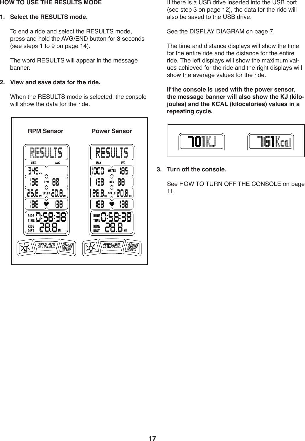 17 HOW TO USE THE RESULTS MODE1.  Select the RESULTS mode.))&amp;4).91),)-*1.),91)+.U.:0)0T.)&quot;#@?&lt;&amp;@)241.8)V-.++),91)T4U1)0T.)=PDc#(C)ZW0049)54-)A)+.:491+)]+..)+0.V+)L)04)R)49)V,/.)LB^;)))&amp;T.)X4-1)&quot;#@?&lt;&amp;@)X*UU),VV.,-)*9)0T.)2.++,/.)Z,99.-;2.   View and save data for the ride.))FT.9)0T.)&quot;#@?&lt;&amp;@)241.)*+)+.U.:0.18)0T.):49+4U.)X*UU)+T4X)0T.)1,0,)54-)0T.)-*1.;)))&apos;5)0T.-.)*+),)?@O)1-*S.)*9+.-0.1)*904)0T.)?@O)V4-0)]+..)+0.V)A)49)V,/.)L&gt;^8)0T.)1,0,)54-)0T.)-*1.)X*UU),U+4)Z.)+,S.1)04)0T.)?@O)1-*S.;))@..)0T.)C&apos;@7&lt;=H)C&apos;=D&quot;=$)49)V,/.)I;))&amp;T.)0*2.),91)1*+0,9:.)1*+VU,_+)X*UU)+T4X)0T.)0*2.)54-)0T.).90*-.)-*1.),91)0T.)1*+0,9:.)54-)0T.).90*-.)-*1.;)&amp;T.)U.50)1*+VU,_+)X*UU)+T4X)0T.)2,b*2W2)S,UYW.+),:T*.S.1)54-)0T.)-*1.),91)0T.)-*/T0)1*+VU,_+)X*UU)+T4X)0T.),S.-,/.)S,UW.+)54-)0T.)-*1.;  If the console is used with the power sensor, the message banner will also show the KJ (kilo-joules) and the KCAL (kilocalories) values in a repeating cycle.3.  Turn off the console.))@..)K%F)&amp;%)&amp;?&quot;()%!!)&amp;K#)6%(@%&lt;#)49)V,/.)LL;RPM Sensor Power Sensor