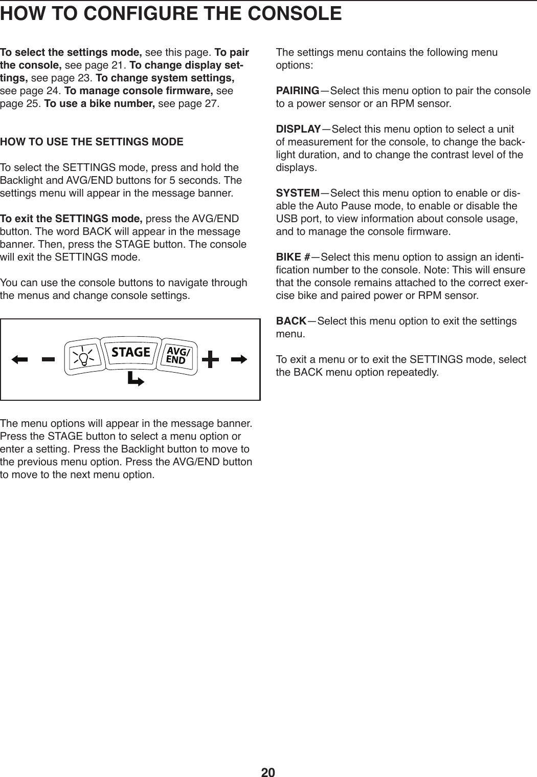 20HOW TO CONFIGURE THE CONSOLETo select the settings mode,)+..)0T*+)V,/.;)To pair the console,)+..)V,/.)&gt;L;)To change display set-tings,)+..)V,/.)&gt;A;)To change system settings,)+..)V,/.)&gt;B;)To manage console firmware,)+..)V,/.)&gt;E;)To use a bike number,)+..)V,/.)&gt;I; HOW TO USE THE SETTINGS MODE&amp;4)+.U.:0)0T.)@#&amp;&amp;&apos;(D@)241.8)V-.++),91)T4U1)0T.)O,:3U*/T0),91)=PDc#(C)ZW0049+)54-)E)+.:491+;)&amp;T.)+.00*9/+)2.9W)X*UU),VV.,-)*9)0T.)2.++,/.)Z,99.-;)To exit the SETTINGS mode,)V-.++)0T.)=PDc#(C)ZW0049;)&amp;T.)X4-1)O=6M)X*UU),VV.,-)*9)0T.)2.++,/.)Z,99.-;)&amp;T.98)V-.++)0T.)@&amp;=D#)ZW0049;)&amp;T.):49+4U.)X*UU).b*0)0T.)@#&amp;&amp;&apos;(D@)241.;H4W):,9)W+.)0T.):49+4U.)ZW0049+)04)9,S*/,0.)0T-4W/T)0T.)2.9W+),91):T,9/.):49+4U.)+.00*9/+;)&amp;T.)2.9W)4V0*49+)X*UU),VV.,-)*9)0T.)2.++,/.)Z,99.-;)7-.++)0T.)@&amp;=D#)ZW0049)04)+.U.:0),)2.9W)4V0*49)4-).90.-),)+.00*9/;)7-.++)0T.)O,:3U*/T0)ZW0049)04)24S.)04)0T.)V-.S*4W+)2.9W)4V0*49;)7-.++)0T.)=PDc#(C)ZW0049)04)24S.)04)0T.)9.b0)2.9W)4V0*49;&amp;T.)+.00*9/+)2.9W):490,*9+)0T.)54UU4X*9/)2.9W)4V0*49+\PAIRINGj@.U.:0)0T*+)2.9W)4V0*49)04)V,*-)0T.):49+4U.)04),)V4X.-)+.9+4-)4-),9)&quot;7$)+.9+4-;DISPLAYj@.U.:0)0T*+)2.9W)4V0*49)04)+.U.:0),)W9*0)45)2.,+W-.2.90)54-)0T.):49+4U.8)04):T,9/.)0T.)Z,:3YU*/T0)1W-,0*498),91)04):T,9/.)0T.):490-,+0)U.S.U)45)0T.)1*+VU,_+;SYSTEMj@.U.:0)0T*+)2.9W)4V0*49)04).9,ZU.)4-)1*+Y,ZU.)0T.)=W04)7,W+.)241.8)04).9,ZU.)4-)1*+,ZU.)0T.)?@O)V4-08)04)S*.X)*954-2,0*49),Z4W0):49+4U.)W+,/.8),91)04)2,9,/.)0T.):49+4U.)5*-2X,-.;BIKE #j@.U.:0)0T*+)2.9W)4V0*49)04),++*/9),9)*1.90*Y5*:,0*49)9W2Z.-)04)0T.):49+4U.;)(40.\)&amp;T*+)X*UU).9+W-.)0T,0)0T.):49+4U.)-.2,*9+),00,:T.1)04)0T.):4--.:0).b.-Y:*+.)Z*3.),91)V,*-.1)V4X.-)4-)&quot;7$)+.9+4-;BACKj@.U.:0)0T*+)2.9W)4V0*49)04).b*0)0T.)+.00*9/+)2.9W;)&amp;4).b*0),)2.9W)4-)04).b*0)0T.)@#&amp;&amp;&apos;(D@)241.8)+.U.:0)0T.)O=6M)2.9W)4V0*49)-.V.,0.1U_;