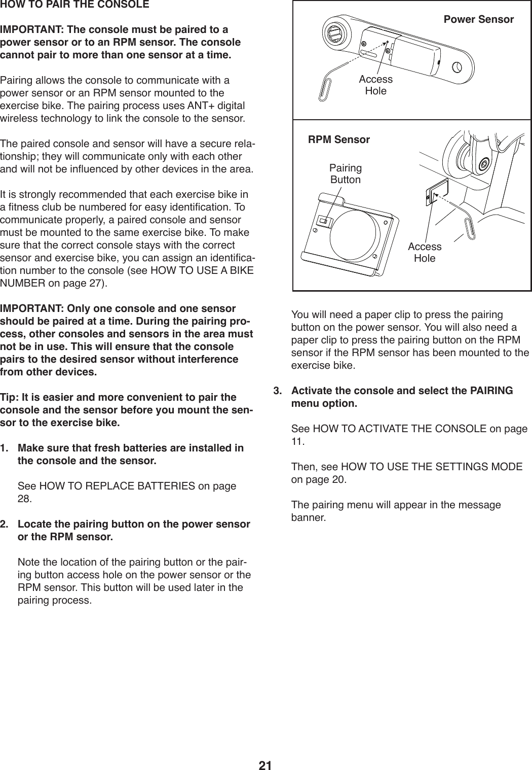 21 HOW TO PAIR THE CONSOLEIMPORTANT: The console must be paired to a power sensor or to an RPM sensor. The console cannot pair to more than one sensor at a time.7,*-*9/),UU4X+)0T.):49+4U.)04):422W9*:,0.)X*0T),)V4X.-)+.9+4-)4-),9)&quot;7$)+.9+4-)24W90.1)04)0T.).b.-:*+.)Z*3.;)&amp;T.)V,*-*9/)V-4:.++)W+.+)=(&amp;N)1*/*0,U)X*-.U.++)0.:T94U4/_)04)U*93)0T.):49+4U.)04)0T.)+.9+4-;&amp;T.)V,*-.1):49+4U.),91)+.9+4-)X*UU)T,S.),)+.:W-.)-.U,Y0*49+T*Vd)0T._)X*UU):422W9*:,0.)49U_)X*0T).,:T)40T.-),91)X*UU)940)Z.)*95UW.9:.1)Z_)40T.-)1.S*:.+)*9)0T.),-.,;&apos;0)*+)+0-49/U_)-.:422.91.1)0T,0).,:T).b.-:*+.)Z*3.)*9),)5*09.++):UWZ)Z.)9W2Z.-.1)54-).,+_)*1.90*5*:,0*49;)&amp;4):422W9*:,0.)V-4V.-U_8),)V,*-.1):49+4U.),91)+.9+4-)2W+0)Z.)24W90.1)04)0T.)+,2.).b.-:*+.)Z*3.;)&amp;4)2,3.)+W-.)0T,0)0T.):4--.:0):49+4U.)+0,_+)X*0T)0T.):4--.:0)+.9+4-),91).b.-:*+.)Z*3.8)_4W):,9),++*/9),9)*1.90*5*:,Y0*49)9W2Z.-)04)0T.):49+4U.)]+..)K%F)&amp;%)?@#)=)O&apos;M#)(?$O#&quot;)49)V,/.)&gt;I^;IMPORTANT: Only one console and one sensor should be paired at a time. During the pairing pro-cess, other consoles and sensors in the area must not be in use. This will ensure that the console pairs to the desired sensor without interference from other devices.Tip: It is easier and more convenient to pair the console and the sensor before you mount the sen-sor to the exercise bike. 1.   Make sure that fresh batteries are installed in the console and the sensor.))@..)K%F)&amp;%)&quot;#7&lt;=6#)O=&amp;&amp;#&quot;&apos;#@)49)V,/.)&gt;J;2.   Locate the pairing button on the power sensor or the RPM sensor.))(40.)0T.)U4:,0*49)45)0T.)V,*-*9/)ZW0049)4-)0T.)V,*-Y*9/)ZW0049),::.++)T4U.)49)0T.)V4X.-)+.9+4-)4-)0T.)&quot;7$)+.9+4-;)&amp;T*+)ZW0049)X*UU)Z.)W+.1)U,0.-)*9)0T.)V,*-*9/)V-4:.++;))H4W)X*UU)9..1),)V,V.-):U*V)04)V-.++)0T.)V,*-*9/)ZW0049)49)0T.)V4X.-)+.9+4-;)H4W)X*UU),U+4)9..1),)V,V.-):U*V)04)V-.++)0T.)V,*-*9/)ZW0049)49)0T.)&quot;7$)+.9+4-)*5)0T.)&quot;7$)+.9+4-)T,+)Z..9)24W90.1)04)0T.).b.-:*+.)Z*3.;3.   Activate the console and select the PAIRING menu option.))@..)K%F)&amp;%)=6&amp;&apos;P=&amp;#)&amp;K#)6%(@%&lt;#)49)V,/.)LL;))&amp;T.98)+..)K%F)&amp;%)?@#)&amp;K#)@#&amp;&amp;&apos;(D@)$%C#)49)V,/.)&gt;Q;))&amp;T.)V,*-*9/)2.9W)X*UU),VV.,-)*9)0T.)2.++,/.)Z,99.-;Power Sensor=::.++)K4U.7,*-*9/)OW0049RPM Sensor=::.++)K4U.