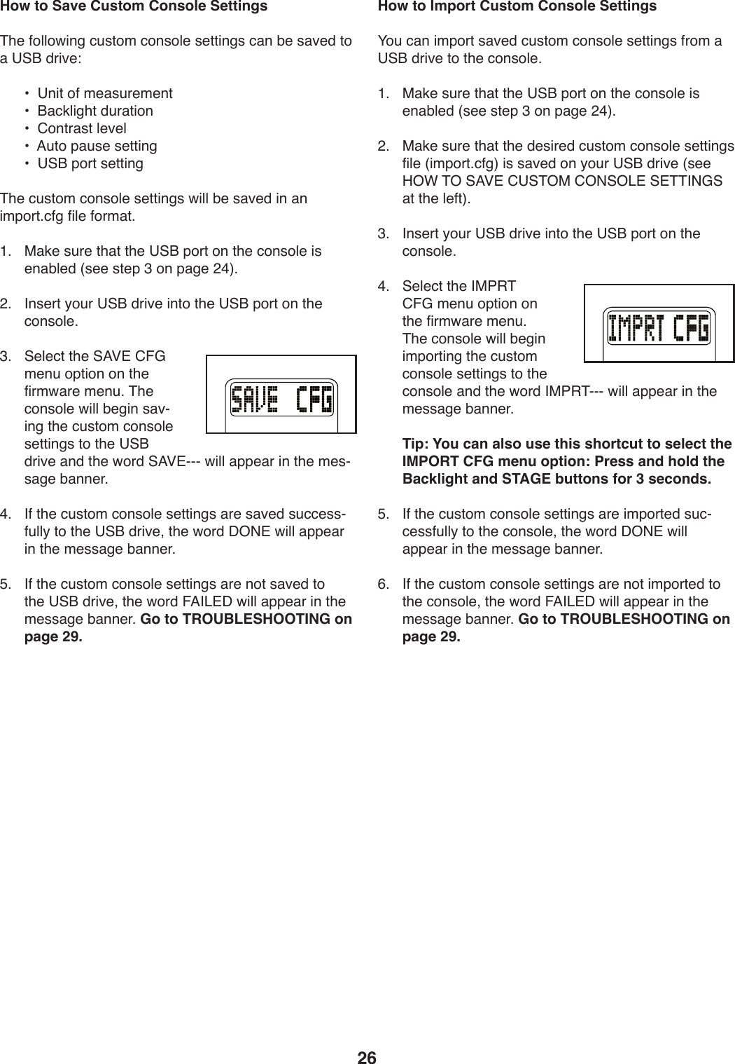 26How to Save Custom Console Settings&amp;T.)54UU4X*9/):W+042):49+4U.)+.00*9/+):,9)Z.)+,S.1)04),)?@O)1-*S.\) a)))?9*0)45)2.,+W-.2.90) a)))O,:3U*/T0)1W-,0*49) a)))6490-,+0)U.S.U) a)))=W04)V,W+.)+.00*9/) a)))?@O)V4-0)+.00*9/&amp;T.):W+042):49+4U.)+.00*9/+)X*UU)Z.)+,S.1)*9),9)*2V4-0;:5/)5*U.)54-2,0;L;) )$,3.)+W-.)0T,0)0T.)?@O)V4-0)49)0T.):49+4U.)*+).9,ZU.1)]+..)+0.V)A)49)V,/.)&gt;B^;&gt;;) )&apos;9+.-0)_4W-)?@O)1-*S.)*904)0T.)?@O)V4-0)49)0T.):49+4U.;A;) )@.U.:0)0T.)@=P#)6!D)2.9W)4V0*49)49)0T.)5*-2X,-.)2.9W;)&amp;T.):49+4U.)X*UU)Z./*9)+,SY*9/)0T.):W+042):49+4U.)+.00*9/+)04)0T.)?@O)1-*S.),91)0T.)X4-1)@=P#YYY)X*UU),VV.,-)*9)0T.)2.+Y+,/.)Z,99.-;B;) )&apos;5)0T.):W+042):49+4U.)+.00*9/+),-.)+,S.1)+W::.++Y5WUU_)04)0T.)?@O)1-*S.8)0T.)X4-1)C%(#)X*UU),VV.,-)*9)0T.)2.++,/.)Z,99.-;)E;) )&apos;5)0T.):W+042):49+4U.)+.00*9/+),-.)940)+,S.1)04)0T.)?@O)1-*S.8)0T.)X4-1)!=&apos;&lt;#C)X*UU),VV.,-)*9)0T.)2.++,/.)Z,99.-;)Go to TROUBLESHOOTING on page 29.How to Import Custom Console SettingsH4W):,9)*2V4-0)+,S.1):W+042):49+4U.)+.00*9/+)5-42),)?@O)1-*S.)04)0T.):49+4U.;L;) )$,3.)+W-.)0T,0)0T.)?@O)V4-0)49)0T.):49+4U.)*+).9,ZU.1)]+..)+0.V)A)49)V,/.)&gt;B^;&gt;;) )$,3.)+W-.)0T,0)0T.)1.+*-.1):W+042):49+4U.)+.00*9/+)5*U.)]*2V4-0;:5/^)*+)+,S.1)49)_4W-)?@O)1-*S.)]+..)K%F)&amp;%)@=P#)6?@&amp;%$)6%(@%&lt;#)@#&amp;&amp;&apos;(D@),0)0T.)U.50^;A;) )&apos;9+.-0)_4W-)?@O)1-*S.)*904)0T.)?@O)V4-0)49)0T.):49+4U.;B;) )@.U.:0)0T.)&apos;$7&quot;&amp;)6!D)2.9W)4V0*49)49)0T.)5*-2X,-.)2.9W;)&amp;T.):49+4U.)X*UU)Z./*9)*2V4-0*9/)0T.):W+042):49+4U.)+.00*9/+)04)0T.):49+4U.),91)0T.)X4-1)&apos;$7&quot;&amp;YYY)X*UU),VV.,-)*9)0T.)2.++,/.)Z,99.-;  Tip: You can also use this shortcut to select the IMPORT CFG menu option: Press and hold the Backlight and STAGE buttons for 3 seconds.E;) )&apos;5)0T.):W+042):49+4U.)+.00*9/+),-.)*2V4-0.1)+W:Y:.++5WUU_)04)0T.):49+4U.8)0T.)X4-1)C%(#)X*UU),VV.,-)*9)0T.)2.++,/.)Z,99.-;)G;) )&apos;5)0T.):W+042):49+4U.)+.00*9/+),-.)940)*2V4-0.1)04)0T.):49+4U.8)0T.)X4-1)!=&apos;&lt;#C)X*UU),VV.,-)*9)0T.)2.++,/.)Z,99.-;)Go to TROUBLESHOOTING on page 29.