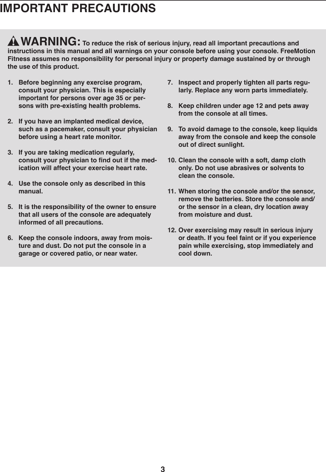 3    WARNING: To reduce the risk of serious injury, read all important precautions and instructions in this manual and all warnings on your console before using your console. FreeMotion Fitness assumes no responsibility for personal injury or property damage sustained by or through the use of this product.1.  Before beginning any exercise program, consult your physician. This is especially important for persons over age 35 or per-sons with pre-existing health problems.2.  If you have an implanted medical device, such as a pacemaker, consult your physician before using a heart rate monitor.3.  If you are taking medication regularly, consult your physician to find out if the med-ication will affect your exercise heart rate.4.  Use the console only as described in this manual. 5.  It is the responsibility of the owner to ensure that all users of the console are adequately informed of all precautions.6.  Keep the console indoors, away from mois-ture and dust. Do not put the console in a garage or covered patio, or near water. 7.  Inspect and properly tighten all parts regu-larly. Replace any worn parts immediately.8.  Keep children under age 12 and pets away from the console at all times.9.  To avoid damage to the console, keep liquids away from the console and keep the console out of direct sunlight.10. Clean the console with a soft, damp cloth only. Do not use abrasives or solvents to clean the console.11. When storing the console and/or the sensor, remove the batteries. Store the console and/or the sensor in a clean, dry location away from moisture and dust.12. Over exercising may result in serious injury or death. If you feel faint or if you experience pain while exercising, stop immediately and cool down.IMPORTANT PRECAUTIONS