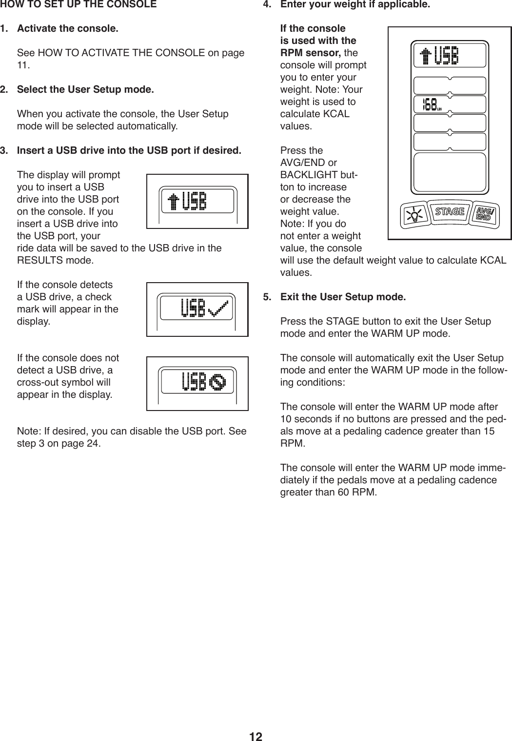 12 HOW TO SET UP THE CONSOLE1.  Activate the console. ))@..)K%F)&amp;%)=6&amp;&apos;P=&amp;#)&amp;K#)6%(@%&lt;#)49)V,/.)LL;2.   Select the User Setup mode.))FT.9)_4W),:0*S,0.)0T.):49+4U.8)0T.)?+.-)@.0WV)241.)X*UU)Z.)+.U.:0.1),W042,0*:,UU_;)3.  Insert a USB drive into the USB port if desired.))&amp;T.)1*+VU,_)X*UU)V-42V0)_4W)04)*9+.-0),)?@O)1-*S.)*904)0T.)?@O)V4-0)49)0T.):49+4U.;)&apos;5)_4W)*9+.-0),)?@O)1-*S.)*904)0T.)?@O)V4-08)_4W-)-*1.)1,0,)X*UU)Z.)+,S.1)04)0T.)?@O)1-*S.)*9)0T.)&quot;#@?&lt;&amp;@)241.;))&apos;5)0T.):49+4U.)1.0.:0+),)?@O)1-*S.8),):T.:3)2,-3)X*UU),VV.,-)*9)0T.)1*+VU,_;)))&apos;5)0T.):49+4U.)14.+)940)1.0.:0),)?@O)1-*S.8),):-4++Y4W0)+_2Z4U)X*UU),VV.,-)*9)0T.)1*+VU,_;))(40.\)&apos;5)1.+*-.18)_4W):,9)1*+,ZU.)0T.)?@O)V4-0;)@..)+0.V)A)49)V,/.)&gt;B;4.  Enter your weight if applicable. ) If the console is used with the RPM sensor,)0T.):49+4U.)X*UU)V-42V0)_4W)04).90.-)_4W-)X.*/T0;)(40.\)H4W-)X.*/T0)*+)W+.1)04):,U:WU,0.)M6=&lt;)S,UW.+;))7-.++)0T.)=PDc#(C)4-)O=6M&lt;&apos;DK&amp;)ZW0Y049)04)*9:-.,+.)4-)1.:-.,+.)0T.)X.*/T0)S,UW.;)(40.\)&apos;5)_4W)14)940).90.-),)X.*/T0)S,UW.8)0T.):49+4U.)X*UU)W+.)0T.)1.5,WU0)X.*/T0)S,UW.)04):,U:WU,0.)M6=&lt;)S,UW.+;)5.  Exit the User Setup mode.))7-.++)0T.)@&amp;=D#)ZW0049)04).b*0)0T.)?+.-)@.0WV)241.),91).90.-)0T.)F=&quot;$)?7)241.;))&amp;T.):49+4U.)X*UU),W042,0*:,UU_).b*0)0T.)?+.-)@.0WV)241.),91).90.-)0T.)F=&quot;$)?7)241.)*9)0T.)54UU4XY*9/):491*0*49+\))&amp;T.):49+4U.)X*UU).90.-)0T.)F=&quot;$)?7)241.),50.-)LQ)+.:491+)*5)94)ZW0049+),-.)V-.++.1),91)0T.)V.1Y,U+)24S.),0),)V.1,U*9/):,1.9:.)/-.,0.-)0T,9)LE)&quot;7$;))&amp;T.):49+4U.)X*UU).90.-)0T.)F=&quot;$)?7)241.)*22.Y1*,0.U_)*5)0T.)V.1,U+)24S.),0),)V.1,U*9/):,1.9:.)/-.,0.-)0T,9)GQ)&quot;7$;