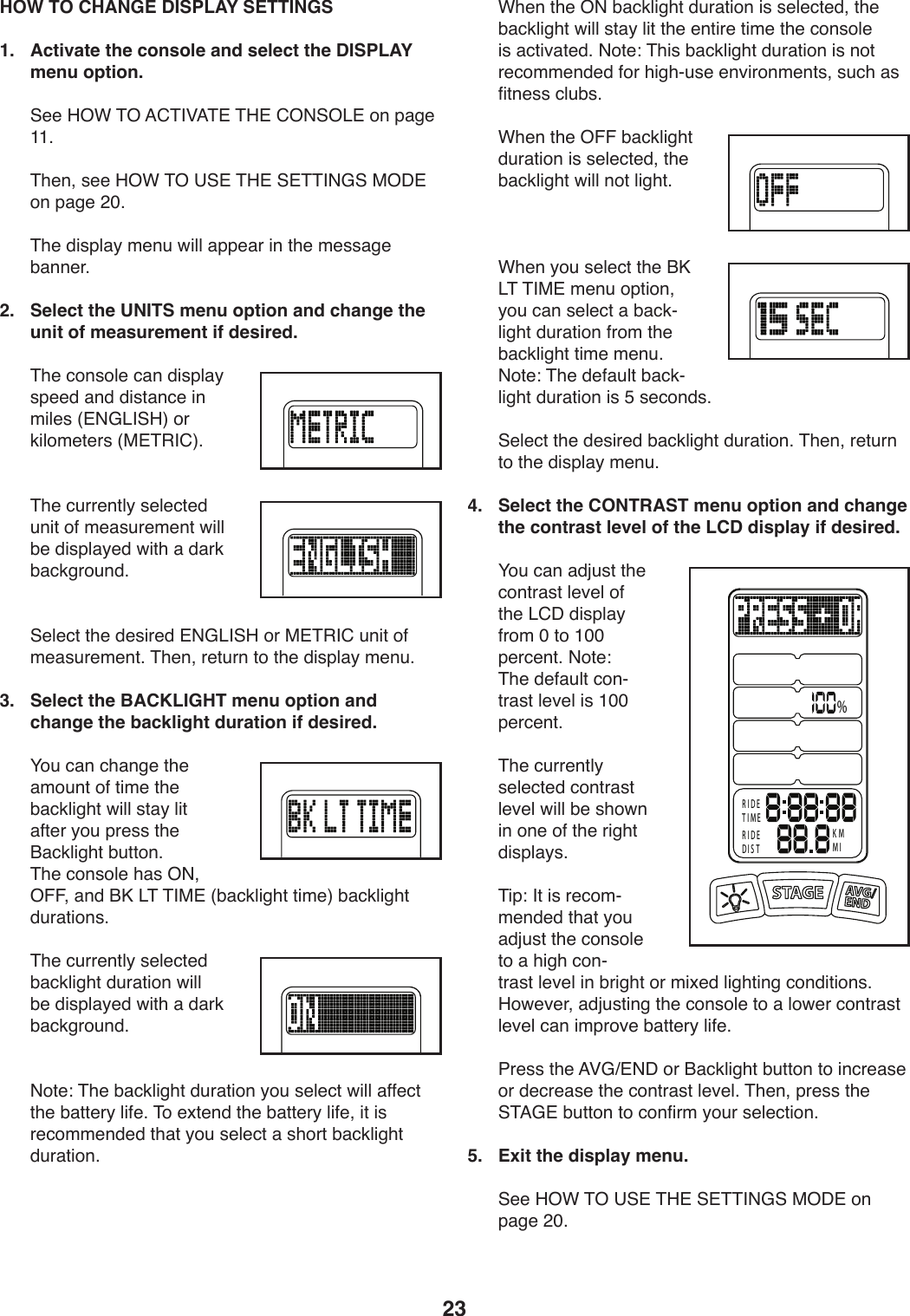 23 HOW TO CHANGE DISPLAY SETTINGS1.   Activate the console and select the DISPLAY menu option.))@..)K%F)&amp;%)=6&amp;&apos;P=&amp;#)&amp;K#)6%(@%&lt;#)49)V,/.)LL;))&amp;T.98)+..)K%F)&amp;%)?@#)&amp;K#)@#&amp;&amp;&apos;(D@)$%C#)49)V,/.)&gt;Q;))&amp;T.)1*+VU,_)2.9W)X*UU),VV.,-)*9)0T.)2.++,/.)Z,99.-;2.   Select the UNITS menu option and change the unit of measurement if desired.))&amp;T.):49+4U.):,9)1*+VU,_)+V..1),91)1*+0,9:.)*9)2*U.+)]#(D&lt;&apos;@K^)4-)3*U42.0.-+)]$#&amp;&quot;&apos;6^;)))&amp;T.):W--.90U_)+.U.:0.1)W9*0)45)2.,+W-.2.90)X*UU)Z.)1*+VU,_.1)X*0T),)1,-3)Z,:3/-4W91;)))@.U.:0)0T.)1.+*-.1)#(D&lt;&apos;@K)4-)$#&amp;&quot;&apos;6)W9*0)45)2.,+W-.2.90;)&amp;T.98)-.0W-9)04)0T.)1*+VU,_)2.9W;3.   Select the BACKLIGHT menu option and change the backlight duration if desired.))H4W):,9):T,9/.)0T.),24W90)45)0*2.)0T.)Z,:3U*/T0)X*UU)+0,_)U*0),50.-)_4W)V-.++)0T.)O,:3U*/T0)ZW0049;)&amp;T.):49+4U.)T,+)%(8)%!!8),91)OM)&lt;&amp;)&amp;&apos;$#)]Z,:3U*/T0)0*2.^)Z,:3U*/T0)1W-,0*49+;))&amp;T.):W--.90U_)+.U.:0.1)Z,:3U*/T0)1W-,0*49)X*UU)Z.)1*+VU,_.1)X*0T),)1,-3)Z,:3/-4W91;)))(40.\)&amp;T.)Z,:3U*/T0)1W-,0*49)_4W)+.U.:0)X*UU),55.:0)0T.)Z,00.-_)U*5.;)&amp;4).b0.91)0T.)Z,00.-_)U*5.8)*0)*+)-.:422.91.1)0T,0)_4W)+.U.:0),)+T4-0)Z,:3U*/T0)1W-,0*49;))FT.9)0T.)%()Z,:3U*/T0)1W-,0*49)*+)+.U.:0.18)0T.)Z,:3U*/T0)X*UU)+0,_)U*0)0T.).90*-.)0*2.)0T.):49+4U.)*+),:0*S,0.1;)(40.\)&amp;T*+)Z,:3U*/T0)1W-,0*49)*+)940)-.:422.91.1)54-)T*/TYW+.).9S*-492.90+8)+W:T),+)5*09.++):UWZ+;))FT.9)0T.)%!!)Z,:3U*/T0)1W-,0*49)*+)+.U.:0.18)0T.)Z,:3U*/T0)X*UU)940)U*/T0;))FT.9)_4W)+.U.:0)0T.)OM)&lt;&amp;)&amp;&apos;$#)2.9W)4V0*498)_4W):,9)+.U.:0),)Z,:3YU*/T0)1W-,0*49)5-42)0T.)Z,:3U*/T0)0*2.)2.9W;)(40.\)&amp;T.)1.5,WU0)Z,:3YU*/T0)1W-,0*49)*+)E)+.:491+;))@.U.:0)0T.)1.+*-.1)Z,:3U*/T0)1W-,0*49;)&amp;T.98)-.0W-9)04)0T.)1*+VU,_)2.9W;4.   Select the CONTRAST menu option and change the contrast level of the LCD display if desired.))H4W):,9),1[W+0)0T.):490-,+0)U.S.U)45)0T.)&lt;6C)1*+VU,_)5-42)Q)04)LQQ)V.-:.90;)(40.\)&amp;T.)1.5,WU0):49Y0-,+0)U.S.U)*+)LQQ)V.-:.90;))&amp;T.):W--.90U_)+.U.:0.1):490-,+0)U.S.U)X*UU)Z.)+T4X9)*9)49.)45)0T.)-*/T0)1*+VU,_+;))&amp;*V\)&apos;0)*+)-.:42Y2.91.1)0T,0)_4W),1[W+0)0T.):49+4U.)04),)T*/T):49Y0-,+0)U.S.U)*9)Z-*/T0)4-)2*b.1)U*/T0*9/):491*0*49+;)K4X.S.-8),1[W+0*9/)0T.):49+4U.)04),)U4X.-):490-,+0)U.S.U):,9)*2V-4S.)Z,00.-_)U*5.;))7-.++)0T.)=PDc#(C)4-)O,:3U*/T0)ZW0049)04)*9:-.,+.)4-)1.:-.,+.)0T.):490-,+0)U.S.U;)&amp;T.98)V-.++)0T.)@&amp;=D#)ZW0049)04):495*-2)_4W-)+.U.:0*49;5.  Exit the display menu.))@..)K%F)&amp;%)?@#)&amp;K#)@#&amp;&amp;&apos;(D@)$%C#)49)V,/.)&gt;Q;%RIDETIMERIDEDIS TKMMI