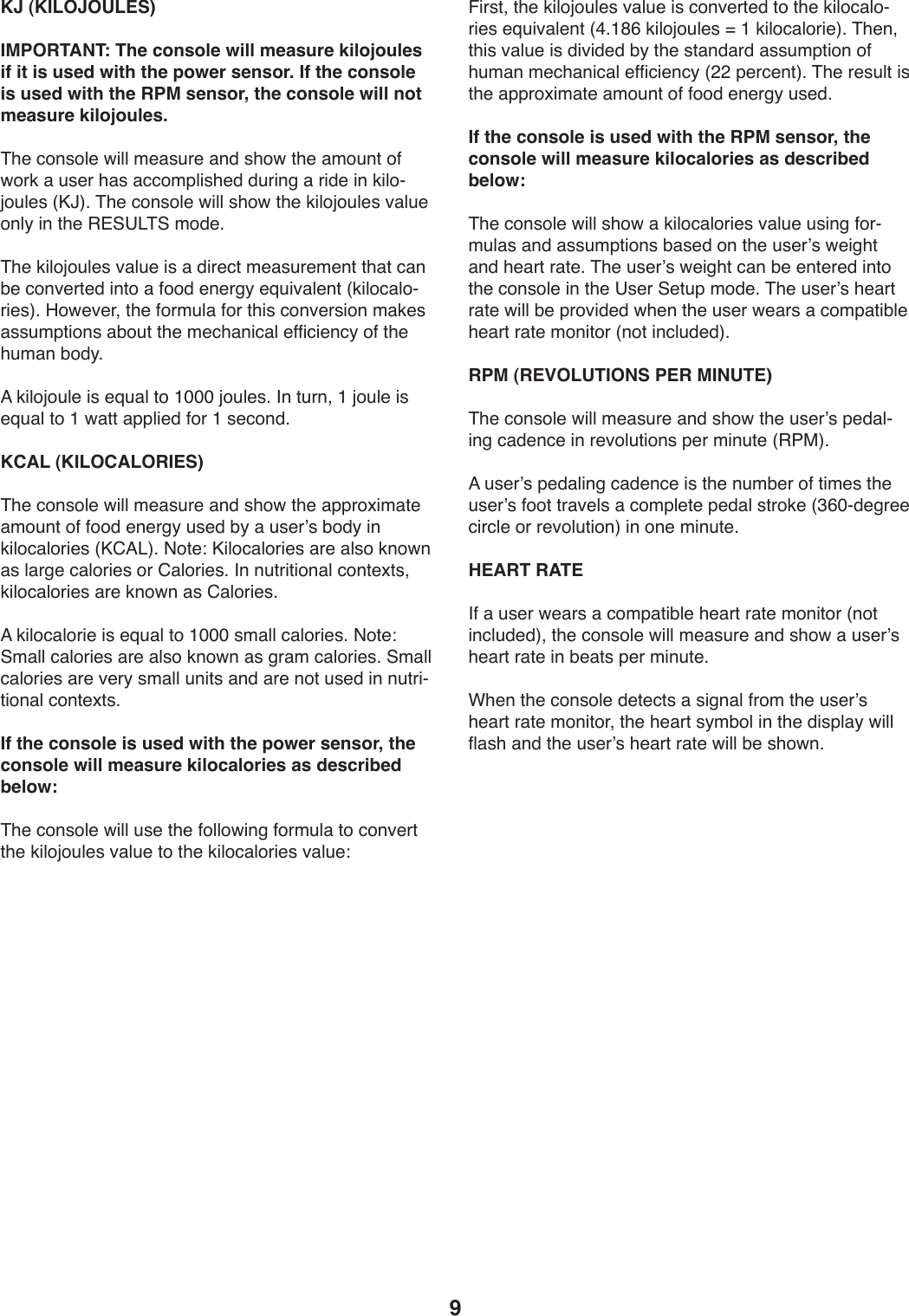 9KJ (KILOJOULES)IMPORTANT: The console will measure kilojoules if it is used with the power sensor. If the console is used with the RPM sensor, the console will not measure kilojoules.&amp;T.):49+4U.)X*UU)2.,+W-.),91)+T4X)0T.),24W90)45)X4-3),)W+.-)T,+),::42VU*+T.1)1W-*9/),)-*1.)*9)3*U4Y[4WU.+)]Ml^;)&amp;T.):49+4U.)X*UU)+T4X)0T.)3*U4[4WU.+)S,UW.)49U_)*9)0T.)&quot;#@?&lt;&amp;@)241.;&amp;T.)3*U4[4WU.+)S,UW.)*+),)1*-.:0)2.,+W-.2.90)0T,0):,9)Z.):49S.-0.1)*904),)5441).9.-/_).`W*S,U.90)]3*U4:,U4Y-*.+^;)K4X.S.-8)0T.)54-2WU,)54-)0T*+):49S.-+*49)2,3.+),++W2V0*49+),Z4W0)0T.)2.:T,9*:,U).55*:*.9:_)45)0T.)TW2,9)Z41_;)=)3*U4[4WU.)*+).`W,U)04)LQQQ)[4WU.+;)&apos;9)0W-98)L)[4WU.)*+).`W,U)04)L)X,00),VVU*.1)54-)L)+.:491;)KCAL (KILOCALORIES)&amp;T.):49+4U.)X*UU)2.,+W-.),91)+T4X)0T.),VV-4b*2,0.),24W90)45)5441).9.-/_)W+.1)Z_),)W+.-k+)Z41_)*9)3*U4:,U4-*.+)]M6=&lt;^;)(40.\)M*U4:,U4-*.+),-.),U+4)394X9),+)U,-/.):,U4-*.+)4-)6,U4-*.+;)&apos;9)9W0-*0*49,U):490.b0+8)3*U4:,U4-*.+),-.)394X9),+)6,U4-*.+;=)3*U4:,U4-*.)*+).`W,U)04)LQQQ)+2,UU):,U4-*.+;)(40.\)@2,UU):,U4-*.+),-.),U+4)394X9),+)/-,2):,U4-*.+;)@2,UU):,U4-*.+),-.)S.-_)+2,UU)W9*0+),91),-.)940)W+.1)*9)9W0-*Y0*49,U):490.b0+;If the console is used with the power sensor, the console will measure kilocalories as described below:&amp;T.):49+4U.)X*UU)W+.)0T.)54UU4X*9/)54-2WU,)04):49S.-0)0T.)3*U4[4WU.+)S,UW.)04)0T.)3*U4:,U4-*.+)S,UW.\)!*-+08)0T.)3*U4[4WU.+)S,UW.)*+):49S.-0.1)04)0T.)3*U4:,U4Y-*.+).`W*S,U.90)]B;LJG)3*U4[4WU.+)m)L)3*U4:,U4-*.^;)&amp;T.98)0T*+)S,UW.)*+)1*S*1.1)Z_)0T.)+0,91,-1),++W2V0*49)45)TW2,9)2.:T,9*:,U).55*:*.9:_)]&gt;&gt;)V.-:.90^;)&amp;T.)-.+WU0)*+)0T.),VV-4b*2,0.),24W90)45)5441).9.-/_)W+.1;)If the console is used with the RPM sensor, the console will measure kilocalories as described below:&amp;T.):49+4U.)X*UU)+T4X),)3*U4:,U4-*.+)S,UW.)W+*9/)54-Y2WU,+),91),++W2V0*49+)Z,+.1)49)0T.)W+.-k+)X.*/T0),91)T.,-0)-,0.;)&amp;T.)W+.-k+)X.*/T0):,9)Z.).90.-.1)*904)0T.):49+4U.)*9)0T.)?+.-)@.0WV)241.;)&amp;T.)W+.-k+)T.,-0)-,0.)X*UU)Z.)V-4S*1.1)XT.9)0T.)W+.-)X.,-+),):42V,0*ZU.)T.,-0)-,0.)249*04-)]940)*9:UW1.1^;)RPM (REVOLUTIONS PER MINUTE)&amp;T.):49+4U.)X*UU)2.,+W-.),91)+T4X)0T.)W+.-k+)V.1,UY*9/):,1.9:.)*9)-.S4UW0*49+)V.-)2*9W0.)]&quot;7$^;)=)W+.-k+)V.1,U*9/):,1.9:.)*+)0T.)9W2Z.-)45)0*2.+)0T.)W+.-k+)5440)0-,S.U+),):42VU.0.)V.1,U)+0-43.)]AGQY1./-..):*-:U.)4-)-.S4UW0*49^)*9)49.)2*9W0.;HEART RATE&apos;5),)W+.-)X.,-+),):42V,0*ZU.)T.,-0)-,0.)249*04-)]940)*9:UW1.1^8)0T.):49+4U.)X*UU)2.,+W-.),91)+T4X),)W+.-k+)T.,-0)-,0.)*9)Z.,0+)V.-)2*9W0.;FT.9)0T.):49+4U.)1.0.:0+),)+*/9,U)5-42)0T.)W+.-k+)T.,-0)-,0.)249*04-8)0T.)T.,-0)+_2Z4U)*9)0T.)1*+VU,_)X*UU)5U,+T),91)0T.)W+.-k+)T.,-0)-,0.)X*UU)Z.)+T4X9;