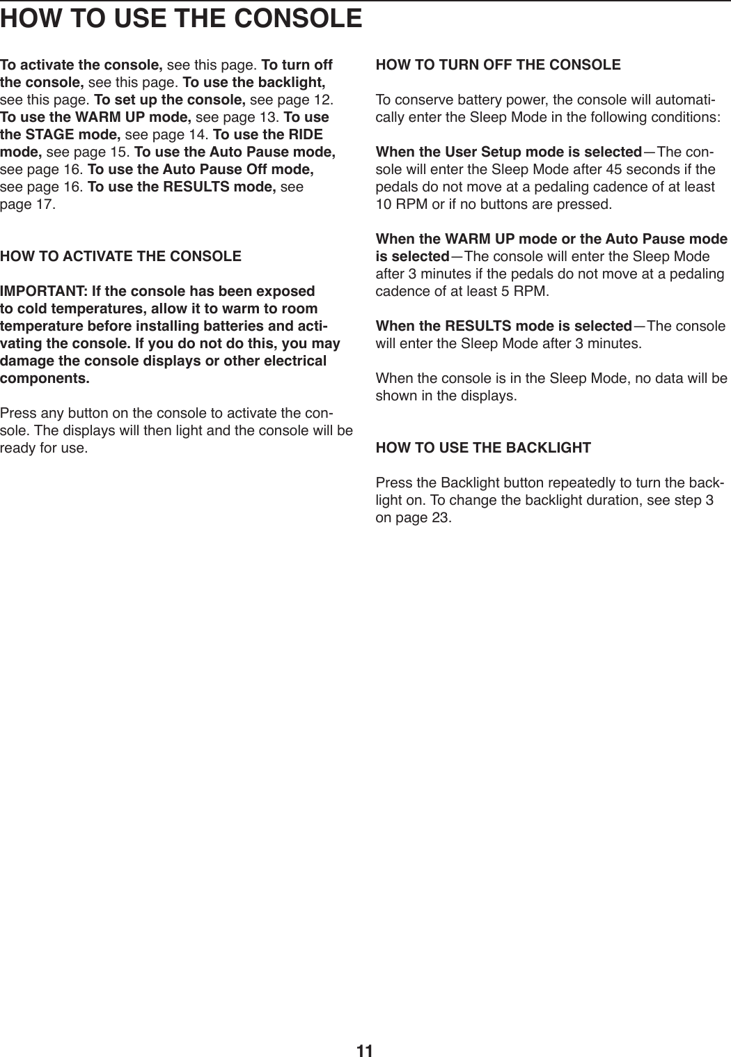 11HOW TO USE THE CONSOLETo activate the console,)+..)0T*+)V,/.;)To turn off the console,)+..)0T*+)V,/.;)To use the backlight,)+..)0T*+)V,/.;)To set up the console,)+..)V,/.)L&gt;;)To use the WARM UP mode,)+..)V,/.)LA;)To use the STAGE mode,)+..)V,/.)LB;)To use the RIDE mode,)+..)V,/.)LE;)To use the Auto Pause mode,)+..)V,/.)LG;)To use the Auto Pause Off mode,)+..)V,/.)LG;)To use the RESULTS mode,)+..)V,/.)LI; HOW TO ACTIVATE THE CONSOLEIMPORTANT: If the console has been exposed to cold temperatures, allow it to warm to room temperature before installing batteries and acti-vating the console. If you do not do this, you may damage the console displays or other electrical components.7-.++),9_)ZW0049)49)0T.):49+4U.)04),:0*S,0.)0T.):49Y+4U.;)&amp;T.)1*+VU,_+)X*UU)0T.9)U*/T0),91)0T.):49+4U.)X*UU)Z.)-.,1_)54-)W+.; HOW TO TURN OFF THE CONSOLE&amp;4):49+.-S.)Z,00.-_)V4X.-8)0T.):49+4U.)X*UU),W042,0*Y:,UU_).90.-)0T.)@U..V)$41.)*9)0T.)54UU4X*9/):491*0*49+\When the User Setup mode is selectedj&amp;T.):49Y+4U.)X*UU).90.-)0T.)@U..V)$41.),50.-)BE)+.:491+)*5)0T.)V.1,U+)14)940)24S.),0),)V.1,U*9/):,1.9:.)45),0)U.,+0)LQ)&quot;7$)4-)*5)94)ZW0049+),-.)V-.++.1;)When the WARM UP mode or the Auto Pause mode is selectedj&amp;T.):49+4U.)X*UU).90.-)0T.)@U..V)$41.),50.-)A)2*9W0.+)*5)0T.)V.1,U+)14)940)24S.),0),)V.1,U*9/):,1.9:.)45),0)U.,+0)E)&quot;7$;When the RESULTS mode is selectedj&amp;T.):49+4U.)X*UU).90.-)0T.)@U..V)$41.),50.-)A)2*9W0.+;FT.9)0T.):49+4U.)*+)*9)0T.)@U..V)$41.8)94)1,0,)X*UU)Z.)+T4X9)*9)0T.)1*+VU,_+;HOW TO USE THE BACKLIGHT7-.++)0T.)O,:3U*/T0)ZW0049)-.V.,0.1U_)04)0W-9)0T.)Z,:3YU*/T0)49;)&amp;4):T,9/.)0T.)Z,:3U*/T0)1W-,0*498)+..)+0.V)A)49)V,/.)&gt;A;