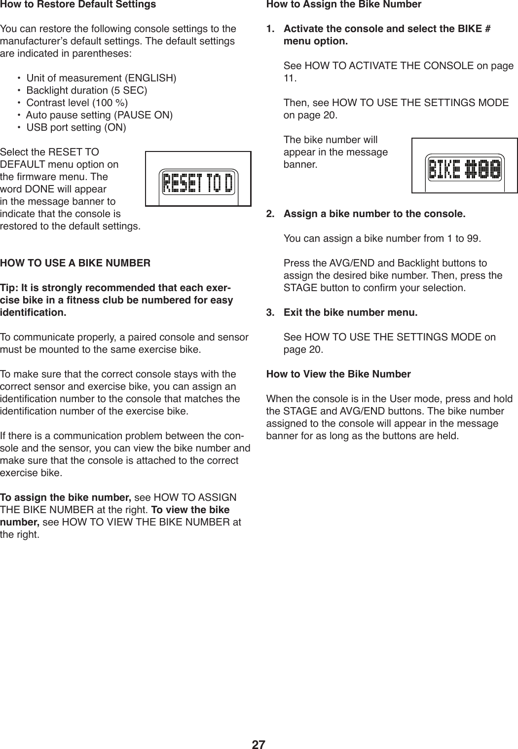 27How to Restore Default SettingsH4W):,9)-.+04-.)0T.)54UU4X*9/):49+4U.)+.00*9/+)04)0T.)2,9W5,:0W-.-k+)1.5,WU0)+.00*9/+;)&amp;T.)1.5,WU0)+.00*9/+),-.)*91*:,0.1)*9)V,-.90T.+.+\) a)))?9*0)45)2.,+W-.2.90)]#(D&lt;&apos;@K^) a)))O,:3U*/T0)1W-,0*49)]E)@#6^) a)))6490-,+0)U.S.U)]LQQ)n^) a)))=W04)V,W+.)+.00*9/)]7=?@#)%(^) a)))?@O)V4-0)+.00*9/)]%(^@.U.:0)0T.)&quot;#@#&amp;)&amp;%)C#!=?&lt;&amp;)2.9W)4V0*49)49)0T.)5*-2X,-.)2.9W;)&amp;T.)X4-1)C%(#)X*UU),VV.,-)*9)0T.)2.++,/.)Z,99.-)04)*91*:,0.)0T,0)0T.):49+4U.)*+)-.+04-.1)04)0T.)1.5,WU0)+.00*9/+; HOW TO USE A BIKE NUMBERTip: It is strongly recommended that each exer-cise bike in a fitness club be numbered for easy identification. &amp;4):422W9*:,0.)V-4V.-U_8),)V,*-.1):49+4U.),91)+.9+4-)2W+0)Z.)24W90.1)04)0T.)+,2.).b.-:*+.)Z*3.;)&amp;4)2,3.)+W-.)0T,0)0T.):4--.:0):49+4U.)+0,_+)X*0T)0T.):4--.:0)+.9+4-),91).b.-:*+.)Z*3.8)_4W):,9),++*/9),9)*1.90*5*:,0*49)9W2Z.-)04)0T.):49+4U.)0T,0)2,0:T.+)0T.)*1.90*5*:,0*49)9W2Z.-)45)0T.).b.-:*+.)Z*3.;&apos;5)0T.-.)*+),):422W9*:,0*49)V-4ZU.2)Z.0X..9)0T.):49Y+4U.),91)0T.)+.9+4-8)_4W):,9)S*.X)0T.)Z*3.)9W2Z.-),91)2,3.)+W-.)0T,0)0T.):49+4U.)*+),00,:T.1)04)0T.):4--.:0).b.-:*+.)Z*3.;To assign the bike number,)+..)K%F)&amp;%)=@@&apos;D()&amp;K#)O&apos;M#)(?$O#&quot;),0)0T.)-*/T0;)To view the bike number,)+..)K%F)&amp;%)P&apos;#F)&amp;K#)O&apos;M#)(?$O#&quot;),0)0T.)-*/T0;How to Assign the Bike Number1.   Activate the console and select the BIKE # menu option.))@..)K%F)&amp;%)=6&amp;&apos;P=&amp;#)&amp;K#)6%(@%&lt;#)49)V,/.)LL;))&amp;T.98)+..)K%F)&amp;%)?@#)&amp;K#)@#&amp;&amp;&apos;(D@)$%C#)49)V,/.)&gt;Q;))&amp;T.)Z*3.)9W2Z.-)X*UU),VV.,-)*9)0T.)2.++,/.)Z,99.-;)2.   Assign a bike number to the console.))H4W):,9),++*/9),)Z*3.)9W2Z.-)5-42)L)04)RR;))7-.++)0T.)=PDc#(C),91)O,:3U*/T0)ZW0049+)04),++*/9)0T.)1.+*-.1)Z*3.)9W2Z.-;)&amp;T.98)V-.++)0T.)@&amp;=D#)ZW0049)04):495*-2)_4W-)+.U.:0*49;3.  Exit the bike number menu.))@..)K%F)&amp;%)?@#)&amp;K#)@#&amp;&amp;&apos;(D@)$%C#)49)V,/.)&gt;Q;How to View the Bike NumberFT.9)0T.):49+4U.)*+)*9)0T.)?+.-)241.8)V-.++),91)T4U1)0T.)@&amp;=D#),91)=PDc#(C)ZW0049+;)&amp;T.)Z*3.)9W2Z.-),++*/9.1)04)0T.):49+4U.)X*UU),VV.,-)*9)0T.)2.++,/.)Z,99.-)54-),+)U49/),+)0T.)ZW0049+),-.)T.U1;