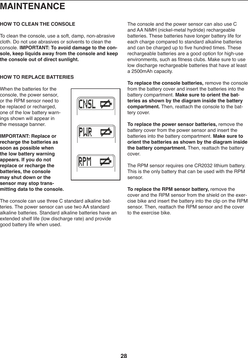 28HOW TO CLEAN THE CONSOLE&amp;4):U.,9)0T.):49+4U.8)W+.),)+4508)1,2V8)949Y,Z-,+*S.):U40T;)C4)940)W+.),Z-,+*S.+)4-)+4US.90+)04):U.,9)0T.):49+4U.;)IMPORTANT: To avoid damage to the con-sole, keep liquids away from the console and keep the console out of direct sunlight. HOW TO REPLACE BATTERIESFT.9)0T.)Z,00.-*.+)54-)0T.):49+4U.8)0T.)V4X.-)+.9+4-8)4-)0T.)&quot;7$)+.9+4-)9..1)04)Z.)-.VU,:.1)4-)-.:T,-/.18)49.)45)0T.)U4X)Z,00.-_)X,-9Y*9/+)+T4X9)X*UU),VV.,-)*9)0T.)2.++,/.)Z,99.-;IMPORTANT: Replace or recharge the batteries as soon as possible when the low battery warning appears. If you do not replace or recharge the batteries, the console may shut down or the sensor may stop trans-mitting data to the console. &amp;T.):49+4U.):,9)W+.)0T-..)6)+0,91,-1),U3,U*9.)Z,0Y0.-*.+;)&amp;T.)V4X.-)+.9+4-):,9)W+.)0X4)==)+0,91,-1),U3,U*9.)Z,00.-*.+;)@0,91,-1),U3,U*9.)Z,00.-*.+)T,S.),9).b0.91.1)+T.U5)U*5.)]U4X)1*+:T,-/.)-,0.^),91)V-4S*1.)/441)Z,00.-_)U*5.)XT.9)W+.1;&amp;T.):49+4U.),91)0T.)V4X.-)+.9+4-):,9),U+4)W+.)6),91)==)(*$K)]9*:3.UY2.0,U)T_1-*1.^)-.:T,-/.,ZU.)Z,00.-*.+;)&amp;T.+.)Z,00.-*.+)T,S.)U49/.-)Z,00.-_)U*5.)54-).,:T):T,-/.):42V,-.1)04)+0,91,-1),U3,U*9.)Z,00.-*.+),91):,9)Z.):T,-/.1)WV)04)5*S.)TW91-.1)0*2.+;)&amp;T.+.)-.:T,-/.,ZU.)Z,00.-*.+),-.),)/441)4V0*49)54-)T*/TYW+.).9S*-492.90+8)+W:T),+)5*09.++):UWZ+;)$,3.)+W-.)04)W+.)U4X)1*+:T,-/.)-.:T,-/.,ZU.)Z,00.-*.+)0T,0)T,S.),0)U.,+0),)&gt;EQQ2=T):,V,:*0_;To replace the console batteries,)-.24S.)0T.):49+4U.)5-42)0T.)Z,00.-_):4S.-),91)*9+.-0)0T.)Z,00.-*.+)*904)0T.)Z,00.-_):42V,-02.90;)Make sure to orient the bat-teries as shown by the diagram inside the battery compartment.)&amp;T.98)-.,00,:T)0T.):49+4U.)04)0T.)Z,0Y0.-_):4S.-;To replace the power sensor batteries,)-.24S.)0T.)Z,00.-_):4S.-)5-42)0T.)V4X.-)+.9+4-),91)*9+.-0)0T.)Z,00.-*.+)*904)0T.)Z,00.-_):42V,-02.90;)Make sure to orient the batteries as shown by the diagram inside the battery compartment.)&amp;T.98)-.,00,:T)0T.)Z,00.-_):4S.-;)&amp;T.)&quot;7$)+.9+4-)-.`W*-.+)49.)6&quot;&gt;QA&gt;)U*0T*W2)Z,00.-_;)&amp;T*+)*+)0T.)49U_)Z,00.-_)0T,0):,9)Z.)W+.1)X*0T)0T.)&quot;7$)+.9+4-;To replace the RPM sensor battery,)-.24S.)0T.):4S.-),91)0T.)&quot;7$)+.9+4-)5-42)0T.)+T*.U1)49)0T.).b.-Y:*+.)Z*3.),91)*9+.-0)0T.)Z,00.-_)*904)0T.):U*V)49)0T.)&quot;7$)+.9+4-;)&amp;T.98)-.,00,:T)0T.)&quot;7$)+.9+4-),91)0T.):4S.-)04)0T.).b.-:*+.)Z*3.;MAINTENANCE
