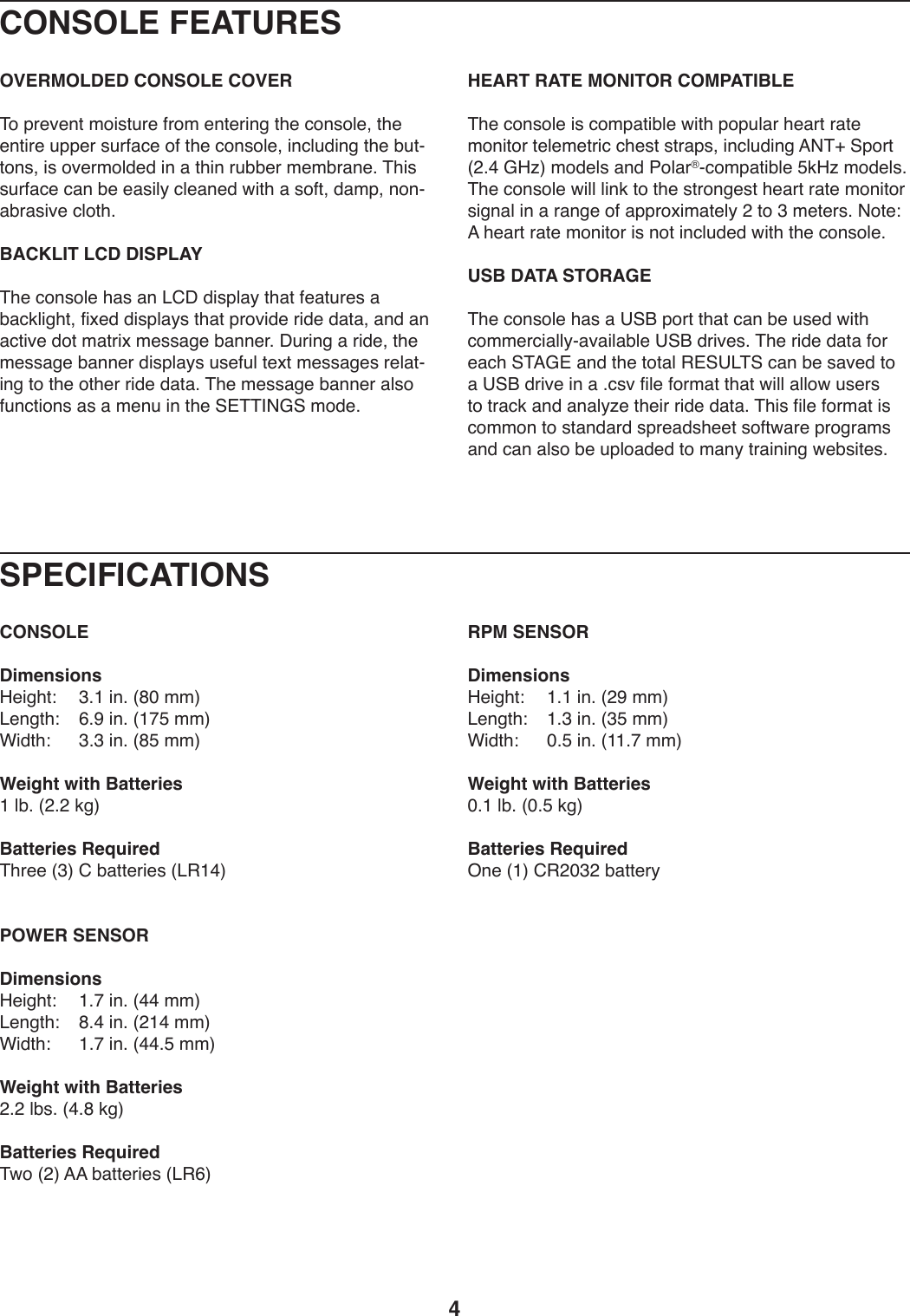 4SPECIFICATIONSCONSOLEDimensionsK.*/T0\) A;L)*9;)]JQ)22^&lt;.9/0T\) G;R)*9;)]LIE)22^F*10T\) A;A)*9;)]JE)22^Weight with BatteriesL)UZ;)]&gt;;&gt;)3/^Batteries Required&amp;T-..)]A^)6)Z,00.-*.+)]&lt;&quot;LB^POWER SENSORDimensionsK.*/T0\) L;I)*9;)]BB)22^&lt;.9/0T\) J;B)*9;)]&gt;LB)22^F*10T\) L;I)*9;)]BB;E)22^Weight with Batteries&gt;;&gt;)UZ+;)]B;J)3/^Batteries Required&amp;X4)]&gt;^)==)Z,00.-*.+)]&lt;&quot;G^RPM SENSORDimensionsK.*/T0\) L;L)*9;)]&gt;R)22^&lt;.9/0T\) L;A)*9;)]AE)22^F*10T\) Q;E)*9;)]LL;I)22^Weight with BatteriesQ;L)UZ;)]Q;E)3/^Batteries Required%9.)]L^)6&quot;&gt;QA&gt;)Z,00.-_CONSOLE FEATURESOVERMOLDED CONSOLE COVER&amp;4)V-.S.90)24*+0W-.)5-42).90.-*9/)0T.):49+4U.8)0T.).90*-.)WVV.-)+W-5,:.)45)0T.):49+4U.8)*9:UW1*9/)0T.)ZW0Y049+8)*+)4S.-24U1.1)*9),)0T*9)-WZZ.-)2.2Z-,9.;)&amp;T*+)+W-5,:.):,9)Z.).,+*U_):U.,9.1)X*0T),)+4508)1,2V8)949Y,Z-,+*S.):U40T;BACKLIT LCD DISPLAY&amp;T.):49+4U.)T,+),9)&lt;6C)1*+VU,_)0T,0)5.,0W-.+),)Z,:3U*/T08)5*b.1)1*+VU,_+)0T,0)V-4S*1.)-*1.)1,0,8),91),9),:0*S.)140)2,0-*b)2.++,/.)Z,99.-;)CW-*9/),)-*1.8)0T.)2.++,/.)Z,99.-)1*+VU,_+)W+.5WU)0.b0)2.++,/.+)-.U,0Y*9/)04)0T.)40T.-)-*1.)1,0,;)&amp;T.)2.++,/.)Z,99.-),U+4)5W9:0*49+),+),)2.9W)*9)0T.)@#&amp;&amp;&apos;(D@)241.;HEART RATE MONITOR COMPATIBLE&amp;T.):49+4U.)*+):42V,0*ZU.)X*0T)V4VWU,-)T.,-0)-,0.)249*04-)0.U.2.0-*:):T.+0)+0-,V+8)*9:UW1*9/)=(&amp;N)@V4-0)]&gt;;B)DKe^)241.U+),91)74U,-fY:42V,0*ZU.)E3Ke)241.U+;)&amp;T.):49+4U.)X*UU)U*93)04)0T.)+0-49/.+0)T.,-0)-,0.)249*04-)+*/9,U)*9),)-,9/.)45),VV-4b*2,0.U_)&gt;)04)A)2.0.-+;)(40.\)=)T.,-0)-,0.)249*04-)*+)940)*9:UW1.1)X*0T)0T.):49+4U.;USB DATA STORAGE&amp;T.):49+4U.)T,+),)?@O)V4-0)0T,0):,9)Z.)W+.1)X*0T):422.-:*,UU_Y,S,*U,ZU.)?@O)1-*S.+;)&amp;T.)-*1.)1,0,)54-).,:T)@&amp;=D#),91)0T.)040,U)&quot;#@?&lt;&amp;@):,9)Z.)+,S.1)04),)?@O)1-*S.)*9),);:+S)5*U.)54-2,0)0T,0)X*UU),UU4X)W+.-+)04)0-,:3),91),9,U_e.)0T.*-)-*1.)1,0,;)&amp;T*+)5*U.)54-2,0)*+):42249)04)+0,91,-1)+V-.,1+T..0)+450X,-.)V-4/-,2+),91):,9),U+4)Z.)WVU4,1.1)04)2,9_)0-,*9*9/)X.Z+*0.+;