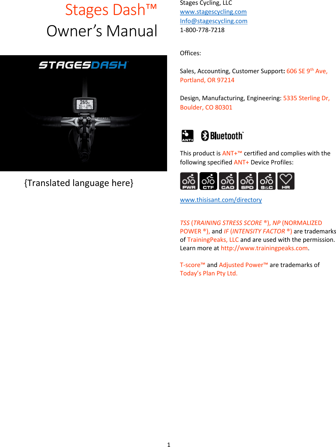 1  Stages Dash™  Owner’s Manual   {Translated language here} Stages Cycling, LLC  www.stagescycling.com Info@stagescycling.com 1-800-778-7218   Offices:   Sales, Accounting, Customer Support: 606 SE 9th Ave, Portland, OR 97214   Design, Manufacturing, Engineering: 5335 Sterling Dr, Boulder, CO 80301   This product is ANT+™ certified and complies with the following specified ANT+ Device Profiles:             www.thisisant.com/directory  TSS (TRAINING STRESS SCORE ®), NP (NORMALIZED POWER ®), and IF (INTENSITY FACTOR ®) are trademarks of TrainingPeaks, LLC and are used with the permission.  Learn more at http://www.trainingpeaks.com.  T-score™ and Adjusted Power™ are trademarks of Today’s Plan Pty Ltd.     