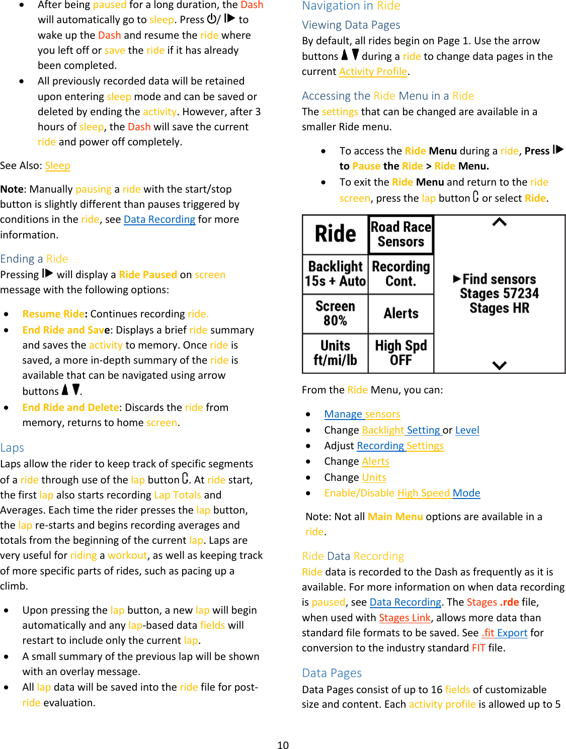 10  • After being paused for a long duration, the Dash will automatically go to sleep. Press  /   to wake up the Dash and resume the ride where you left off or save the ride if it has already been completed.   • All previously recorded data will be retained upon entering sleep mode and can be saved or deleted by ending the activity. However, after 3 hours of sleep, the Dash will save the current ride and power off completely. See Also: Sleep Note: Manually pausing a ride with the start/stop button is slightly different than pauses triggered by conditions in the ride, see Data Recording for more information. Ending a Ride Pressing   will display a Ride Paused on screen message with the following options: • Resume Ride: Continues recording ride. • End Ride and Save: Displays a brief ride summary and saves the activity to memory. Once ride is saved, a more in-depth summary of the ride is available that can be navigated using arrow buttons    . • End Ride and Delete: Discards the ride from memory, returns to home screen. Laps Laps allow the rider to keep track of specific segments of a ride through use of the lap button  . At ride start, the first lap also starts recording Lap Totals and Averages. Each time the rider presses the lap button, the lap re-starts and begins recording averages and totals from the beginning of the current lap. Laps are very useful for riding a workout, as well as keeping track of more specific parts of rides, such as pacing up a climb.  • Upon pressing the lap button, a new lap will begin automatically and any lap-based data fields will restart to include only the current lap. • A small summary of the previous lap will be shown with an overlay message. • All lap data will be saved into the ride file for post-ride evaluation.  Navigation in Ride Viewing Data Pages By default, all rides begin on Page 1. Use the arrow buttons     during a ride to change data pages in the current Activity Profile. Accessing the Ride Menu in a Ride The settings that can be changed are available in a smaller Ride menu.  • To access the Ride Menu during a ride, Press   to Pause the Ride &gt; Ride Menu. • To exit the Ride Menu and return to the ride screen, press the lap button   or select Ride.  From the Ride Menu, you can: • Manage sensors • Change Backlight Setting or Level • Adjust Recording Settings • Change Alerts • Change Units • Enable/Disable High Speed Mode Note: Not all Main Menu options are available in a ride.  Ride Data Recording Ride data is recorded to the Dash as frequently as it is available. For more information on when data recording is paused, see Data Recording. The Stages .rde file, when used with Stages Link, allows more data than standard file formats to be saved. See .fit Export for conversion to the industry standard FIT file. Data Pages Data Pages consist of up to 16 fields of customizable size and content. Each activity profile is allowed up to 5 