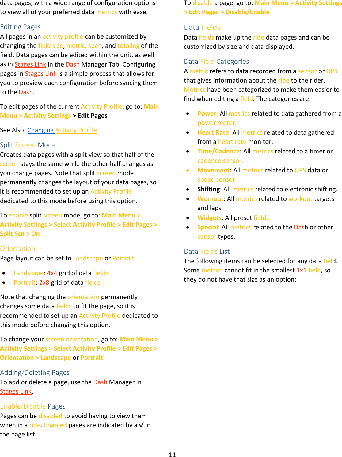 11  data pages, with a wide range of configuration options to view all of your preferred data metrics with ease.   Editing Pages All pages in an activity profile can be customized by changing the field size, metric, span, and totaling of the field. Data pages can be edited within the unit, as well as in Stages Link in the Dash Manager Tab. Configuring pages in Stages Link is a simple process that allows for you to preview each configuration before syncing them to the Dash.  To edit pages of the current Activity Profile, go to: Main Menu &gt; Activity Settings &gt; Edit Pages See Also: Changing Activity Profile Split Screen Mode Creates data pages with a split view so that half of the screen stays the same while the other half changes as you change pages. Note that split screen mode permanently changes the layout of your data pages, so it is recommended to set up an Activity Profile dedicated to this mode before using this option. To enable split screen mode, go to: Main Menu &gt; Activity Settings &gt; Select Activity Profile &gt; Edit Pages &gt; Split Scn &gt; On Orientation Page layout can be set to Landscape or Portrait.  • Landscape: 4x4 grid of data fields • Portrait: 2x8 grid of data fields  Note that changing the orientation permanently changes some data fields to fit the page, so it is recommended to set up an Activity Profile dedicated to this mode before changing this option. To change your screen orientation, go to: Main Menu &gt; Activity Settings &gt; Select Activity Profile &gt; Edit Pages &gt; Orientation &gt; Landscape or Portrait Adding/Deleting Pages To add or delete a page, use the Dash Manager in Stages Link. Enable/Disable Pages Pages can be disabled to avoid having to view them when in a ride. Enabled pages are indicated by a   in the page list. To disable a page, go to: Main Menu &gt; Activity Settings &gt; Edit Pages &gt; Disable/Enable   Data Fields Data fields make up the ride data pages and can be customized by size and data displayed.  Data Field Categories A metric refers to data recorded from a sensor or GPS that gives information about the ride to the rider. Metrics have been categorized to make them easier to find when editing a field. The categories are: • Power: All metrics related to data gathered from a power meter. • Heart Rate: All metrics related to data gathered from a heart rate monitor. • Time/Cadence: All metrics related to a timer or cadence sensor. • Movement: All metrics related to GPS data or speed sensor. • Shifting: All metrics related to electronic shifting. • Workout: All metrics related to workout targets and laps. • Widgets: All preset fields. • Special: All metrics related to the Dash or other sensor types. Data Fields List The following items can be selected for any data field. Some metrics cannot fit in the smallest 1x1 field, so they do not have that size as an option: 