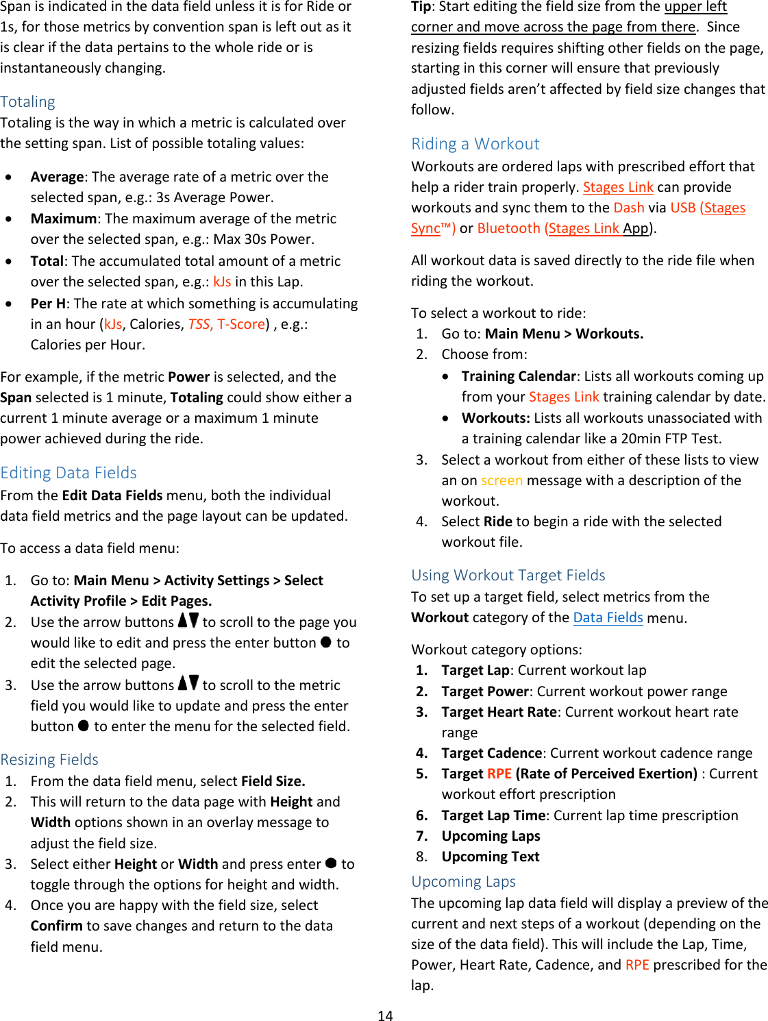 14  Span is indicated in the data field unless it is for Ride or 1s, for those metrics by convention span is left out as it is clear if the data pertains to the whole ride or is instantaneously changing. Totaling Totaling is the way in which a metric is calculated over the setting span. List of possible totaling values: • Average: The average rate of a metric over the selected span, e.g.: 3s Average Power. • Maximum: The maximum average of the metric over the selected span, e.g.: Max 30s Power. • Total: The accumulated total amount of a metric over the selected span, e.g.: kJs in this Lap. • Per H: The rate at which something is accumulating in an hour (kJs, Calories, TSS, T-Score) , e.g.: Calories per Hour. For example, if the metric Power is selected, and the Span selected is 1 minute, Totaling could show either a current 1 minute average or a maximum 1 minute power achieved during the ride. Editing Data Fields From the Edit Data Fields menu, both the individual data field metrics and the page layout can be updated.  To access a data field menu: 1. Go to: Main Menu &gt; Activity Settings &gt; Select Activity Profile &gt; Edit Pages. 2. Use the arrow buttons   to scroll to the page you would like to edit and press the enter button   to edit the selected page. 3. Use the arrow buttons   to scroll to the metric field you would like to update and press the enter button   to enter the menu for the selected field. Resizing Fields 1. From the data field menu, select Field Size.  2. This will return to the data page with Height and Width options shown in an overlay message to adjust the field size.  3. Select either Height or Width and press enter   to toggle through the options for height and width. 4. Once you are happy with the field size, select Confirm to save changes and return to the data field menu. Tip: Start editing the field size from the upper left corner and move across the page from there.  Since resizing fields requires shifting other fields on the page, starting in this corner will ensure that previously adjusted fields aren’t affected by field size changes that follow.   Riding a Workout Workouts are ordered laps with prescribed effort that help a rider train properly. Stages Link can provide workouts and sync them to the Dash via USB (Stages Sync™) or Bluetooth (Stages Link App).  All workout data is saved directly to the ride file when riding the workout. To select a workout to ride: 1. Go to: Main Menu &gt; Workouts.  2. Choose from:  • Training Calendar: Lists all workouts coming up from your Stages Link training calendar by date.  • Workouts: Lists all workouts unassociated with a training calendar like a 20min FTP Test. 3. Select a workout from either of these lists to view an on screen message with a description of the workout.  4. Select Ride to begin a ride with the selected workout file. Using Workout Target Fields To set up a target field, select metrics from the Workout category of the Data Fields menu.  Workout category options:  1. Target Lap: Current workout lap 2. Target Power: Current workout power range 3. Target Heart Rate: Current workout heart rate range 4. Target Cadence: Current workout cadence range 5. Target RPE (Rate of Perceived Exertion) : Current workout effort prescription 6. Target Lap Time: Current lap time prescription 7. Upcoming Laps 8. Upcoming Text Upcoming Laps The upcoming lap data field will display a preview of the current and next steps of a workout (depending on the size of the data field). This will include the Lap, Time, Power, Heart Rate, Cadence, and RPE prescribed for the lap. 