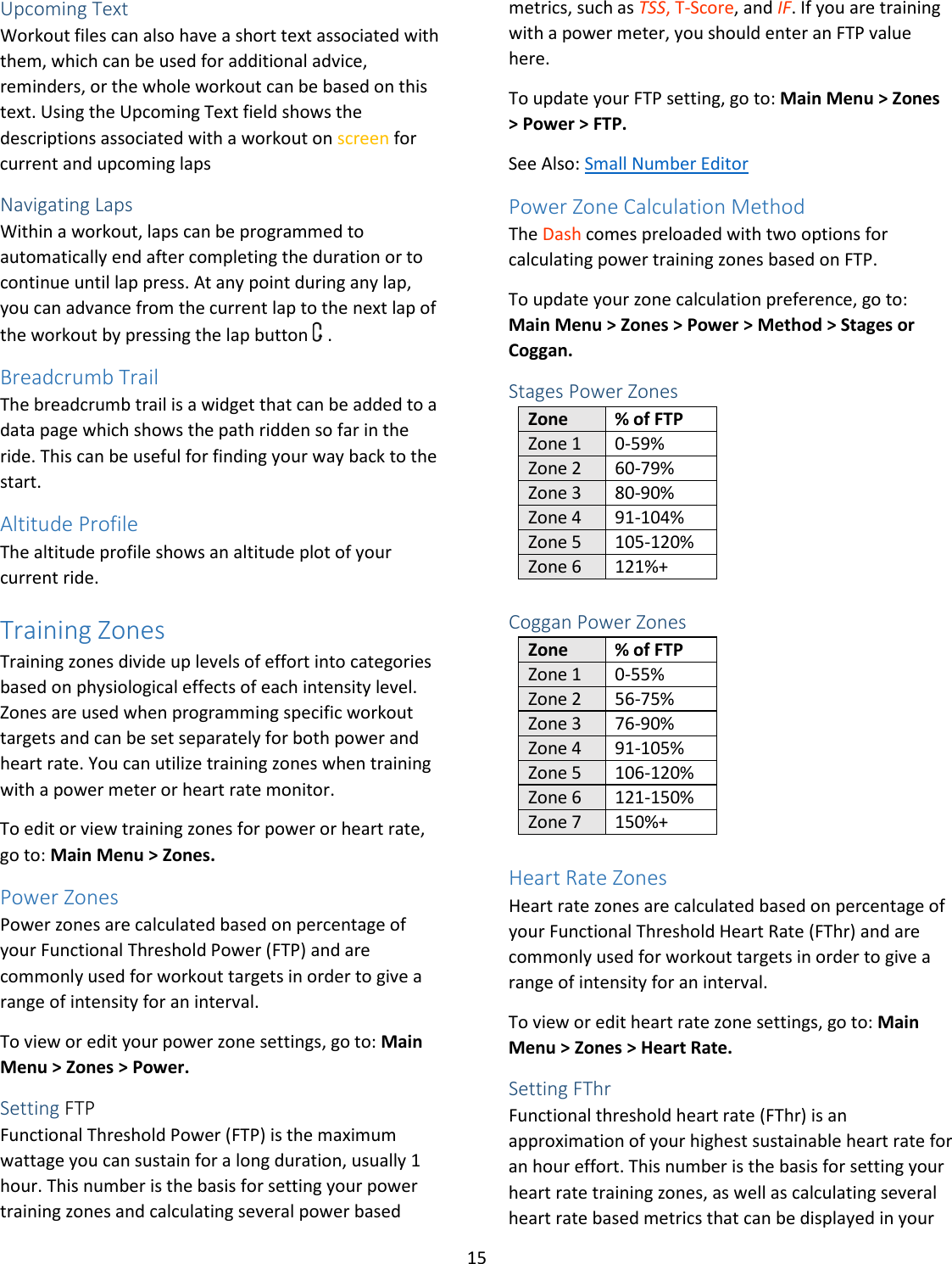 15  Upcoming Text Workout files can also have a short text associated with them, which can be used for additional advice, reminders, or the whole workout can be based on this text. Using the Upcoming Text field shows the descriptions associated with a workout on screen for current and upcoming laps Navigating Laps Within a workout, laps can be programmed to automatically end after completing the duration or to continue until lap press. At any point during any lap, you can advance from the current lap to the next lap of the workout by pressing the lap button   . Breadcrumb Trail The breadcrumb trail is a widget that can be added to a data page which shows the path ridden so far in the ride. This can be useful for finding your way back to the start.  Altitude Profile The altitude profile shows an altitude plot of your current ride.  Training Zones Training zones divide up levels of effort into categories based on physiological effects of each intensity level. Zones are used when programming specific workout targets and can be set separately for both power and heart rate. You can utilize training zones when training with a power meter or heart rate monitor.  To edit or view training zones for power or heart rate, go to: Main Menu &gt; Zones. Power Zones Power zones are calculated based on percentage of your Functional Threshold Power (FTP) and are commonly used for workout targets in order to give a range of intensity for an interval.  To view or edit your power zone settings, go to: Main Menu &gt; Zones &gt; Power. Setting FTP Functional Threshold Power (FTP) is the maximum wattage you can sustain for a long duration, usually 1 hour. This number is the basis for setting your power training zones and calculating several power based metrics, such as TSS, T-Score, and IF. If you are training with a power meter, you should enter an FTP value here. To update your FTP setting, go to: Main Menu &gt; Zones &gt; Power &gt; FTP. See Also: Small Number Editor Power Zone Calculation Method The Dash comes preloaded with two options for calculating power training zones based on FTP.  To update your zone calculation preference, go to: Main Menu &gt; Zones &gt; Power &gt; Method &gt; Stages or Coggan. Stages Power Zones Zone % of FTP Zone 1 0-59% Zone 2 60-79% Zone 3 80-90% Zone 4 91-104% Zone 5 105-120% Zone 6 121%+  Coggan Power Zones Zone % of FTP Zone 1 0-55% Zone 2 56-75% Zone 3 76-90% Zone 4 91-105% Zone 5 106-120% Zone 6 121-150% Zone 7 150%+  Heart Rate Zones Heart rate zones are calculated based on percentage of your Functional Threshold Heart Rate (FThr) and are commonly used for workout targets in order to give a range of intensity for an interval.  To view or edit heart rate zone settings, go to: Main Menu &gt; Zones &gt; Heart Rate. Setting FThr Functional threshold heart rate (FThr) is an approximation of your highest sustainable heart rate for an hour effort. This number is the basis for setting your heart rate training zones, as well as calculating several heart rate based metrics that can be displayed in your 