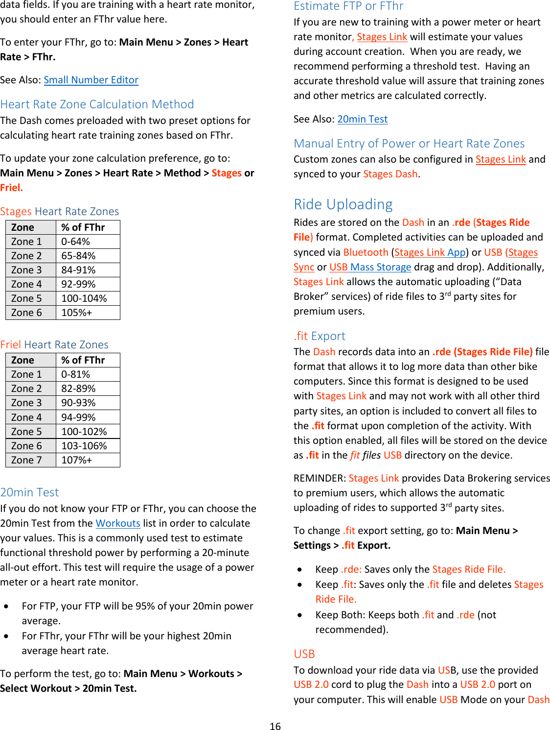 16  data fields. If you are training with a heart rate monitor, you should enter an FThr value here.  To enter your FThr, go to: Main Menu &gt; Zones &gt; Heart Rate &gt; FThr. See Also: Small Number Editor Heart Rate Zone Calculation Method The Dash comes preloaded with two preset options for calculating heart rate training zones based on FThr. To update your zone calculation preference, go to: Main Menu &gt; Zones &gt; Heart Rate &gt; Method &gt; Stages or Friel. Stages Heart Rate Zones Zone % of FThr Zone 1 0-64% Zone 2 65-84% Zone 3 84-91% Zone 4 92-99% Zone 5 100-104% Zone 6 105%+  Friel Heart Rate Zones Zone % of FThr Zone 1 0-81% Zone 2 82-89% Zone 3 90-93% Zone 4 94-99% Zone 5 100-102% Zone 6 103-106% Zone 7 107%+  20min Test If you do not know your FTP or FThr, you can choose the 20min Test from the Workouts list in order to calculate your values. This is a commonly used test to estimate functional threshold power by performing a 20-minute all-out effort. This test will require the usage of a power meter or a heart rate monitor.  • For FTP, your FTP will be 95% of your 20min power average. • For FThr, your FThr will be your highest 20min average heart rate. To perform the test, go to: Main Menu &gt; Workouts &gt; Select Workout &gt; 20min Test. Estimate FTP or FThr If you are new to training with a power meter or heart rate monitor, Stages Link will estimate your values during account creation.  When you are ready, we recommend performing a threshold test.  Having an accurate threshold value will assure that training zones and other metrics are calculated correctly. See Also: 20min Test Manual Entry of Power or Heart Rate Zones Custom zones can also be configured in Stages Link and synced to your Stages Dash. Ride Uploading Rides are stored on the Dash in an .rde (Stages Ride File) format. Completed activities can be uploaded and synced via Bluetooth (Stages Link App) or USB (Stages Sync or USB Mass Storage drag and drop). Additionally, Stages Link allows the automatic uploading (“Data Broker” services) of ride files to 3rd party sites for premium users.  .fit Export The Dash records data into an .rde (Stages Ride File) file format that allows it to log more data than other bike computers. Since this format is designed to be used with Stages Link and may not work with all other third party sites, an option is included to convert all files to the .fit format upon completion of the activity. With this option enabled, all files will be stored on the device as .fit in the fit files USB directory on the device. REMINDER: Stages Link provides Data Brokering services to premium users, which allows the automatic uploading of rides to supported 3rd party sites. To change .fit export setting, go to: Main Menu &gt; Settings &gt; .fit Export. • Keep .rde: Saves only the Stages Ride File. • Keep .fit: Saves only the .fit file and deletes Stages Ride File. • Keep Both: Keeps both .fit and .rde (not recommended). USB To download your ride data via USB, use the provided USB 2.0 cord to plug the Dash into a USB 2.0 port on your computer. This will enable USB Mode on your Dash 