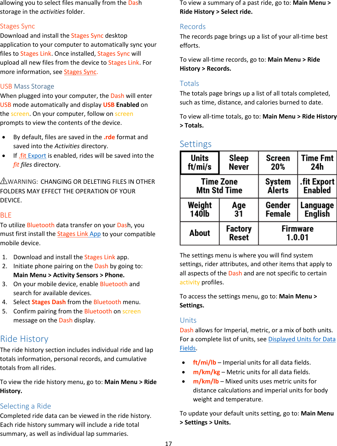 17  allowing you to select files manually from the Dash storage in the activities folder. Stages Sync Download and install the Stages Sync desktop application to your computer to automatically sync your files to Stages Link. Once installed, Stages Sync will upload all new files from the device to Stages Link. For more information, see Stages Sync.  USB Mass Storage When plugged into your computer, the Dash will enter USB mode automatically and display USB Enabled on the screen. On your computer, follow on screen prompts to view the contents of the device.  • By default, files are saved in the .rde format and saved into the Activities directory. • If .fit Export is enabled, rides will be saved into the fit files directory. ⚠WARNING: CHANGING OR DELETING FILES IN OTHER FOLDERS MAY EFFECT THE OPERATION OF YOUR DEVICE. BLE To utilize Bluetooth data transfer on your Dash, you must first install the Stages Link App to your compatible mobile device.   1. Download and install the Stages Link app. 2. Initiate phone pairing on the Dash by going to:  Main Menu &gt; Activity Sensors &gt; Phone. 3. On your mobile device, enable Bluetooth and search for available devices. 4. Select Stages Dash from the Bluetooth menu. 5. Confirm pairing from the Bluetooth on screen message on the Dash display. Ride History The ride history section includes individual ride and lap totals information, personal records, and cumulative totals from all rides.  To view the ride history menu, go to: Main Menu &gt; Ride History. Selecting a Ride Completed ride data can be viewed in the ride history. Each ride history summary will include a ride total summary, as well as individual lap summaries.  To view a summary of a past ride, go to: Main Menu &gt; Ride History &gt; Select ride. Records The records page brings up a list of your all-time best efforts.  To view all-time records, go to: Main Menu &gt; Ride History &gt; Records. Totals The totals page brings up a list of all totals completed, such as time, distance, and calories burned to date.  To view all-time totals, go to: Main Menu &gt; Ride History &gt; Totals. Settings  The settings menu is where you will find system settings, rider attributes, and other items that apply to all aspects of the Dash and are not specific to certain activity profiles. To access the settings menu, go to: Main Menu &gt; Settings. Units Dash allows for Imperial, metric, or a mix of both units. For a complete list of units, see Displayed Units for Data Fields. • ft/mi/lb – Imperial units for all data fields. • m/km/kg – Metric units for all data fields. • m/km/lb – Mixed units uses metric units for distance calculations and imperial units for body weight and temperature. To update your default units setting, go to: Main Menu &gt; Settings &gt; Units. 