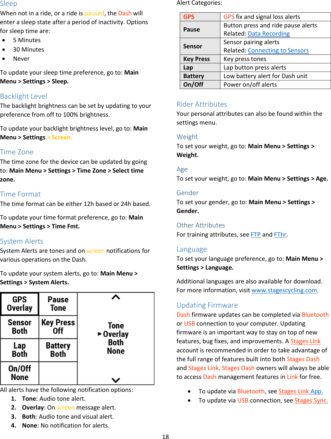18  Sleep When not in a ride, or a ride is paused, the Dash will enter a sleep state after a period of inactivity. Options for sleep time are: • 5 Minutes • 30 Minutes • Never To update your sleep time preference, go to: Main Menu &gt; Settings &gt; Sleep. Backlight Level The backlight brightness can be set by updating to your preference from off to 100% brightness. To update your backlight brightness level, go to: Main Menu &gt; Settings &gt; Screen. Time Zone The time zone for the device can be updated by going to: Main Menu &gt; Settings &gt; Time Zone &gt; Select time zone. Time Format The time format can be either 12h based or 24h based. To update your time format preference, go to: Main Menu &gt; Settings &gt; Time Fmt. System Alerts System Alerts are tones and on screen notifications for various operations on the Dash.  To update your system alerts, go to: Main Menu &gt; Settings &gt; System Alerts.  All alerts have the following notification options: 1. Tone: Audio tone alert. 2. Overlay: On screen message alert. 3. Both: Audio tone and visual alert. 4. None: No notification for alerts. Alert Categories:  GPS GPS fix and signal loss alerts Pause Button press and ride pause alerts Related: Data Recording Sensor Sensor pairing alerts Related: Connecting to Sensors Key Press Key press tones Lap Lap button press alerts Battery Low battery alert for Dash unit On/Off Power on/off alerts  Rider Attributes Your personal attributes can also be found within the settings menu.  Weight To set your weight, go to: Main Menu &gt; Settings &gt; Weight. Age To set your weight, go to: Main Menu &gt; Settings &gt; Age.  Gender To set your gender, go to: Main Menu &gt; Settings &gt; Gender. Other Attributes For training attributes, see FTP and FThr.  Language To set your language preference, go to: Main Menu &gt; Settings &gt; Language. Additional languages are also available for download. For more information, visit www.stagescycling.com. Updating Firmware Dash firmware updates can be completed via Bluetooth or USB connection to your computer. Updating firmware is an important way to stay on top of new features, bug fixes, and improvements. A Stages Link account is recommended in order to take advantage of the full range of features built into both Stages Dash and Stages Link. Stages Dash owners will always be able to access Dash management features in Link for free. • To update via Bluetooth, see Stages Link App. • To update via USB connection, see Stages Sync. 