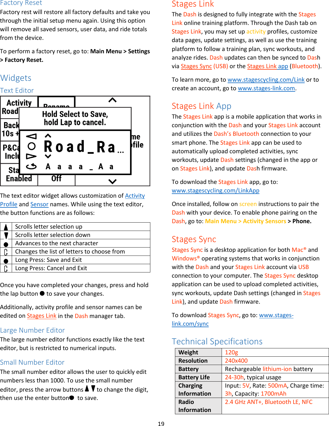 19  Factory Reset Factory rest will restore all factory defaults and take you through the initial setup menu again. Using this option will remove all saved sensors, user data, and ride totals from the device.  To perform a factory reset, go to: Main Menu &gt; Settings &gt; Factory Reset. Widgets Text Editor  The text editor widget allows customization of Activity Profile and Sensor names. While using the text editor, the button functions are as follows:  Scrolls letter selection up  Scrolls letter selection down  Advances to the next character  Changes the list of letters to choose from  Long Press: Save and Exit  Long Press: Cancel and Exit   Once you have completed your changes, press and hold the lap button   to save your changes.  Additionally, activity profile and sensor names can be edited on Stages Link in the Dash manager tab. Large Number Editor The large number editor functions exactly like the text editor, but is restricted to numerical inputs.   Small Number Editor The small number editor allows the user to quickly edit numbers less than 1000. To use the small number editor, press the arrow buttons     to change the digit, then use the enter button   to save. Stages Link The Dash is designed to fully integrate with the Stages Link online training platform. Through the Dash tab on Stages Link, you may set up activity profiles, customize data pages, update settings, as well as use the training platform to follow a training plan, sync workouts, and analyze rides. Dash updates can then be synced to Dash via Stages Sync (USB) or the Stages Link app (Bluetooth).  To learn more, go to www.stagescycling.com/Link or to create an account, go to www.stages-link.com. Stages Link App The Stages Link app is a mobile application that works in conjunction with the Dash and your Stages Link account and utilizes the Dash’s Bluetooth connection to your smart phone. The Stages Link app can be used to automatically upload completed activities, sync workouts, update Dash settings (changed in the app or on Stages Link), and update Dash firmware.  To download the Stages Link app, go to: www.stagescycling.com/LinkApp Once installed, follow on screen instructions to pair the Dash with your device. To enable phone pairing on the Dash, go to: Main Menu &gt; Activity Sensors &gt; Phone. Stages Sync Stages Sync is a desktop application for both Mac® and Windows® operating systems that works in conjunction with the Dash and your Stages Link account via USB connection to your computer. The Stages Sync desktop application can be used to upload completed activities, sync workouts, update Dash settings (changed in Stages Link), and update Dash firmware.  To download Stages Sync, go to: www.stages-link.com/sync Technical Specifications Weight 120g Resolution 240x400 Battery Rechargeable lithium-ion battery Battery Life 24-30h, typical usage Charging Information Input: 5V, Rate: 500mA, Charge time: 3h, Capacity: 1700mAh Radio Information 2.4 GHz ANT+, Bluetooth LE, NFC 